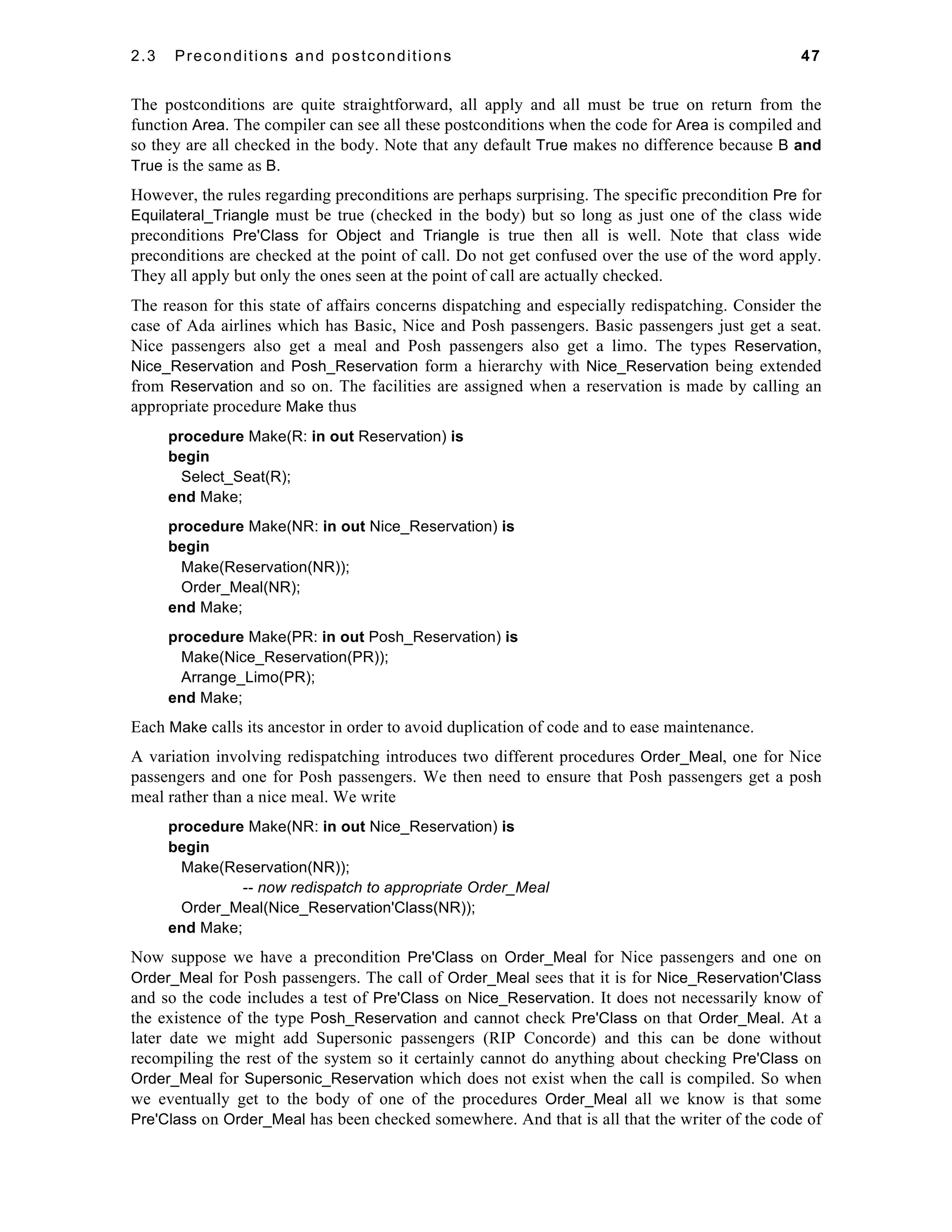 2.3 Preconditions and postconditions 47 
The postconditions are quite straightforward, all apply and all must be true on return from the 
function Area. The compiler can see all these postconditions when the code for Area is compiled and 
so they are all checked in the body. Note that any default True makes no difference because B and 
True is the same as B. 
However, the rules regarding preconditions are perhaps surprising. The specific precondition Pre for 
Equilateral_Triangle must be true (checked in the body) but so long as just one of the class wide 
preconditions Pre'Class for Object and Triangle is true then all is well. Note that class wide 
preconditions are checked at the point of call. Do not get confused over the use of the word apply. 
They all apply but only the ones seen at the point of call are actually checked. 
The reason for this state of affairs concerns dispatching and especially redispatching. Consider the 
case of Ada airlines which has Basic, Nice and Posh passengers. Basic passengers just get a seat. 
Nice passengers also get a meal and Posh passengers also get a limo. The types Reservation, 
Nice_Reservation and Posh_Reservation form a hierarchy with Nice_Reservation being extended 
from Reservation and so on. The facilities are assigned when a reservation is made by calling an 
appropriate procedure Make thus 
procedure Make(R: in out Reservation) is 
begin 
Select_Seat(R); 
end Make; 
procedure Make(NR: in out Nice_Reservation) is 
begin 
Make(Reservation(NR)); 
Order_Meal(NR); 
end Make; 
procedure Make(PR: in out Posh_Reservation) is 
Make(Nice_Reservation(PR)); 
Arrange_Limo(PR); 
end Make; 
Each Make calls its ancestor in order to avoid duplication of code and to ease maintenance. 
A variation involving redispatching introduces two different procedures Order_Meal, one for Nice 
passengers and one for Posh passengers. We then need to ensure that Posh passengers get a posh 
meal rather than a nice meal. We write 
procedure Make(NR: in out Nice_Reservation) is 
begin 
Make(Reservation(NR)); 
-- now redispatch to appropriate Order_Meal 
Order_Meal(Nice_Reservation'Class(NR)); 
end Make; 
Now suppose we have a precondition Pre'Class on Order_Meal for Nice passengers and one on 
Order_Meal for Posh passengers. The call of Order_Meal sees that it is for Nice_Reservation'Class 
and so the code includes a test of Pre'Class on Nice_Reservation. It does not necessarily know of 
the existence of the type Posh_Reservation and cannot check Pre'Class on that Order_Meal. At a 
later date we might add Supersonic passengers (RIP Concorde) and this can be done without 
recompiling the rest of the system so it certainly cannot do anything about checking Pre'Class on 
Order_Meal for Supersonic_Reservation which does not exist when the call is compiled. So when 
we eventually get to the body of one of the procedures Order_Meal all we know is that some 
Pre'Class on Order_Meal has been checked somewhere. And that is all that the writer of the code of 
 