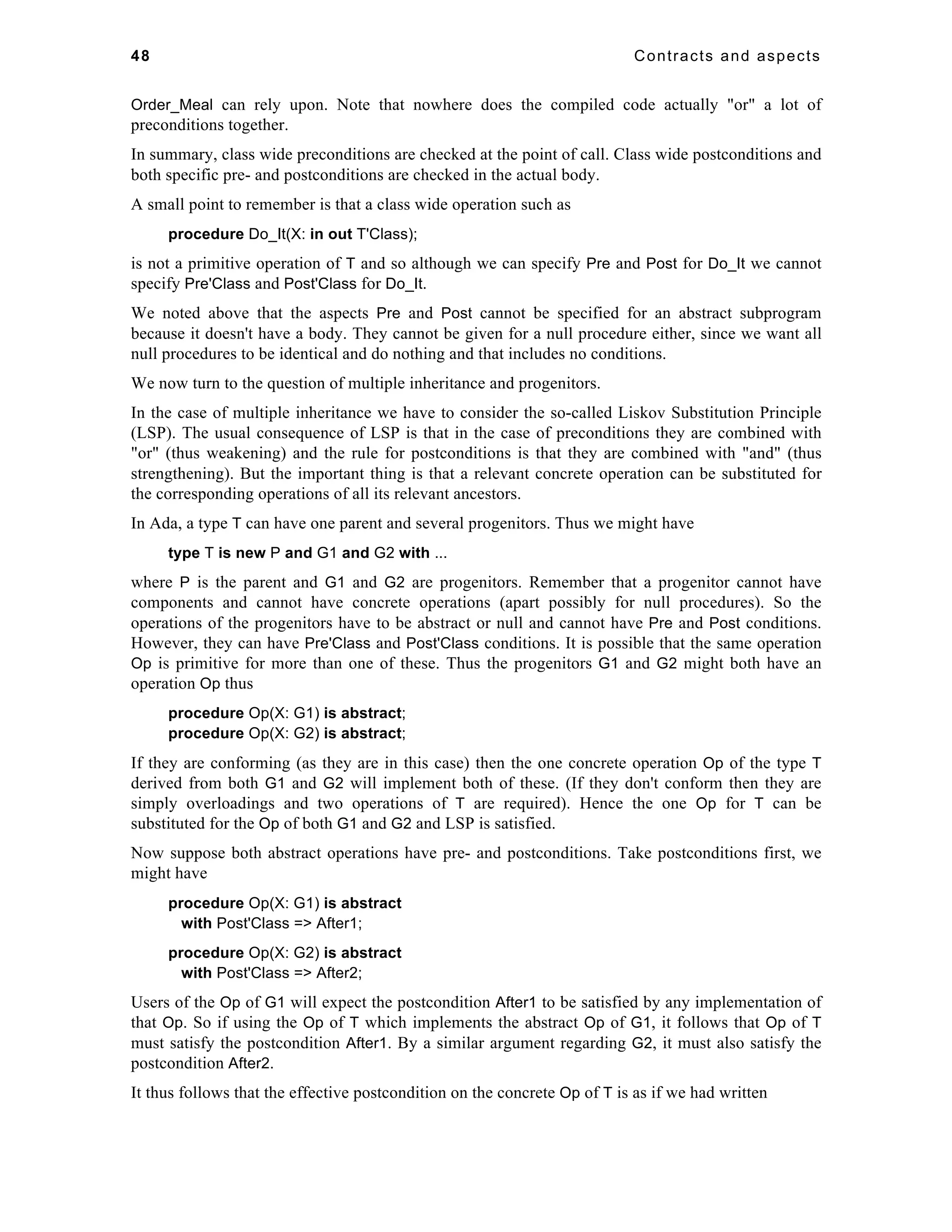 48 Contracts and aspects 
Order_Meal can rely upon. Note that nowhere does the compiled code actually "or" a lot of 
preconditions together. 
In summary, class wide preconditions are checked at the point of call. Class wide postconditions and 
both specific pre- and postconditions are checked in the actual body. 
A small point to remember is that a class wide operation such as 
procedure Do_It(X: in out T'Class); 
is not a primitive operation of T and so although we can specify Pre and Post for Do_It we cannot 
specify Pre'Class and Post'Class for Do_It. 
We noted above that the aspects Pre and Post cannot be specified for an abstract subprogram 
because it doesn't have a body. They cannot be given for a null procedure either, since we want all 
null procedures to be identical and do nothing and that includes no conditions. 
We now turn to the question of multiple inheritance and progenitors. 
In the case of multiple inheritance we have to consider the so-called Liskov Substitution Principle 
(LSP). The usual consequence of LSP is that in the case of preconditions they are combined with 
"or" (thus weakening) and the rule for postconditions is that they are combined with "and" (thus 
strengthening). But the important thing is that a relevant concrete operation can be substituted for 
the corresponding operations of all its relevant ancestors. 
In Ada, a type T can have one parent and several progenitors. Thus we might have 
type T is new P and G1 and G2 with ... 
where P is the parent and G1 and G2 are progenitors. Remember that a progenitor cannot have 
components and cannot have concrete operations (apart possibly for null procedures). So the 
operations of the progenitors have to be abstract or null and cannot have Pre and Post conditions. 
However, they can have Pre'Class and Post'Class conditions. It is possible that the same operation 
Op is primitive for more than one of these. Thus the progenitors G1 and G2 might both have an 
operation Op thus 
procedure Op(X: G1) is abstract; 
procedure Op(X: G2) is abstract; 
If they are conforming (as they are in this case) then the one concrete operation Op of the type T 
derived from both G1 and G2 will implement both of these. (If they don't conform then they are 
simply overloadings and two operations of T are required). Hence the one Op for T can be 
substituted for the Op of both G1 and G2 and LSP is satisfied. 
Now suppose both abstract operations have pre- and postconditions. Take postconditions first, we 
might have 
procedure Op(X: G1) is abstract 
with Post'Class => After1; 
procedure Op(X: G2) is abstract 
with Post'Class => After2; 
Users of the Op of G1 will expect the postcondition After1 to be satisfied by any implementation of 
that Op. So if using the Op of T which implements the abstract Op of G1, it follows that Op of T 
must satisfy the postcondition After1. By a similar argument regarding G2, it must also satisfy the 
postcondition After2. 
It thus follows that the effective postcondition on the concrete Op of T is as if we had written 
 