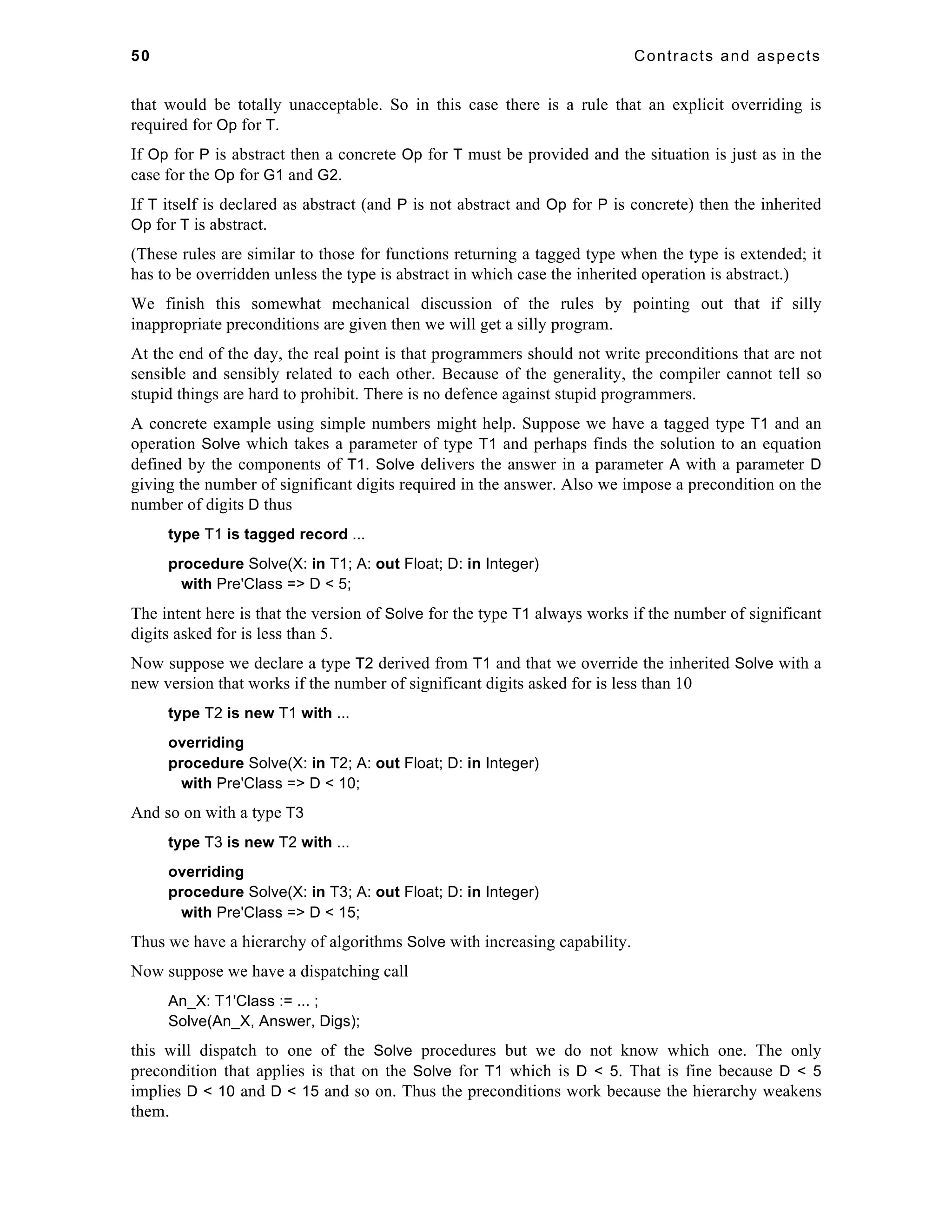 50 Contracts and aspects 
that would be totally unacceptable. So in this case there is a rule that an explicit overriding is 
required for Op for T. 
If Op for P is abstract then a concrete Op for T must be provided and the situation is just as in the 
case for the Op for G1 and G2. 
If T itself is declared as abstract (and P is not abstract and Op for P is concrete) then the inherited 
Op for T is abstract. 
(These rules are similar to those for functions returning a tagged type when the type is extended; it 
has to be overridden unless the type is abstract in which case the inherited operation is abstract.) 
We finish this somewhat mechanical discussion of the rules by pointing out that if silly 
inappropriate preconditions are given then we will get a silly program. 
At the end of the day, the real point is that programmers should not write preconditions that are not 
sensible and sensibly related to each other. Because of the generality, the compiler cannot tell so 
stupid things are hard to prohibit. There is no defence against stupid programmers. 
A concrete example using simple numbers might help. Suppose we have a tagged type T1 and an 
operation Solve which takes a parameter of type T1 and perhaps finds the solution to an equation 
defined by the components of T1. Solve delivers the answer in a parameter A with a parameter D 
giving the number of significant digits required in the answer. Also we impose a precondition on the 
number of digits D thus 
type T1 is tagged record ... 
procedure Solve(X: in T1; A: out Float; D: in Integer) 
with Pre'Class => D < 5; 
The intent here is that the version of Solve for the type T1 always works if the number of significant 
digits asked for is less than 5. 
Now suppose we declare a type T2 derived from T1 and that we override the inherited Solve with a 
new version that works if the number of significant digits asked for is less than 10 
type T2 is new T1 with ... 
overriding 
procedure Solve(X: in T2; A: out Float; D: in Integer) 
with Pre'Class => D < 10; 
And so on with a type T3 
type T3 is new T2 with ... 
overriding 
procedure Solve(X: in T3; A: out Float; D: in Integer) 
with Pre'Class => D < 15; 
Thus we have a hierarchy of algorithms Solve with increasing capability. 
Now suppose we have a dispatching call 
An_X: T1'Class := ... ; 
Solve(An_X, Answer, Digs); 
this will dispatch to one of the Solve procedures but we do not know which one. The only 
precondition that applies is that on the Solve for T1 which is D < 5. That is fine because D < 5 
implies D < 10 and D < 15 and so on. Thus the preconditions work because the hierarchy weakens 
them. 
 