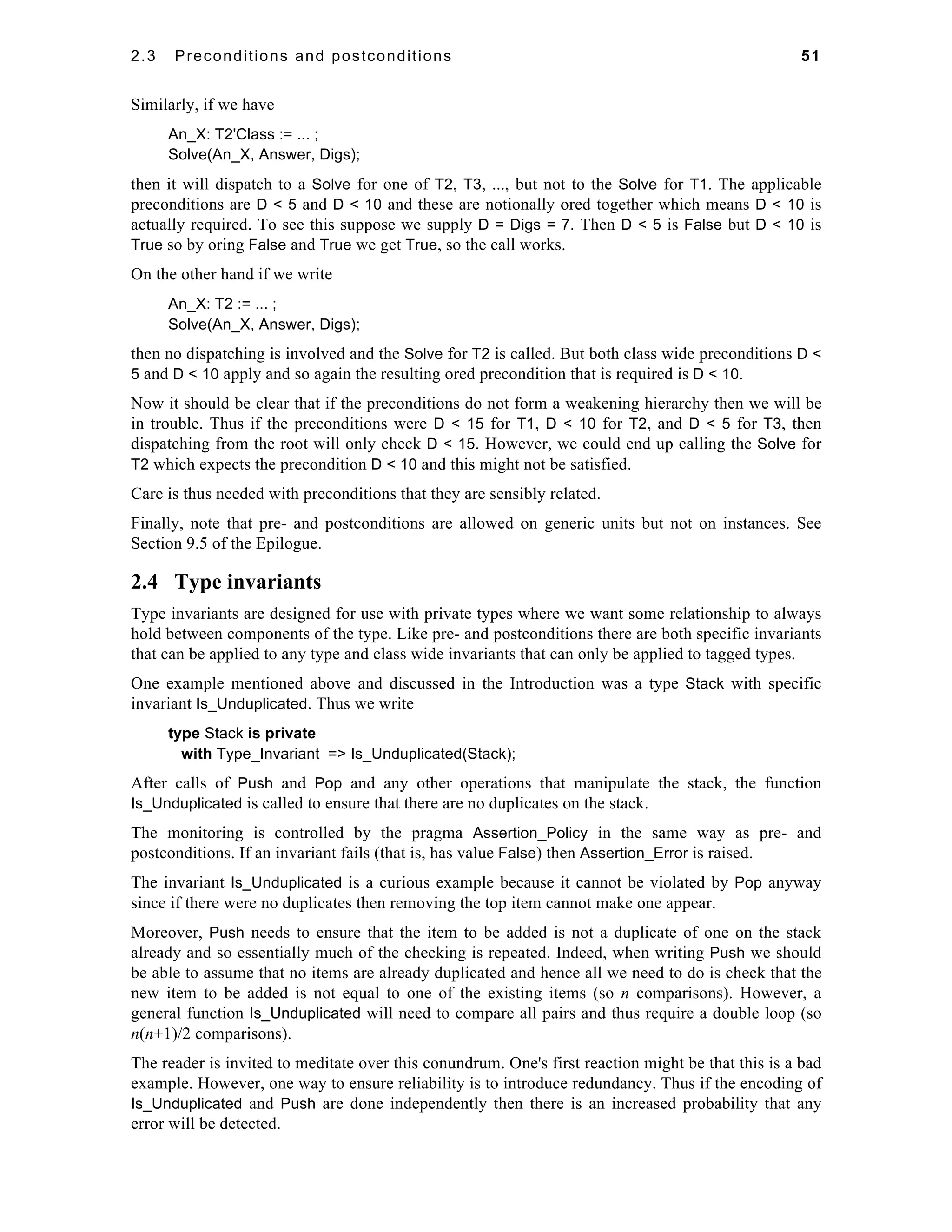 2.3 Preconditions and postconditions 51 
Similarly, if we have 
An_X: T2'Class := ... ; 
Solve(An_X, Answer, Digs); 
then it will dispatch to a Solve for one of T2, T3, ..., but not to the Solve for T1. The applicable 
preconditions are D < 5 and D < 10 and these are notionally ored together which means D < 10 is 
actually required. To see this suppose we supply D = Digs = 7. Then D < 5 is False but D < 10 is 
True so by oring False and True we get True, so the call works. 
On the other hand if we write 
An_X: T2 := ... ; 
Solve(An_X, Answer, Digs); 
then no dispatching is involved and the Solve for T2 is called. But both class wide preconditions D < 
5 and D < 10 apply and so again the resulting ored precondition that is required is D < 10. 
Now it should be clear that if the preconditions do not form a weakening hierarchy then we will be 
in trouble. Thus if the preconditions were D < 15 for T1, D < 10 for T2, and D < 5 for T3, then 
dispatching from the root will only check D < 15. However, we could end up calling the Solve for 
T2 which expects the precondition D < 10 and this might not be satisfied. 
Care is thus needed with preconditions that they are sensibly related. 
Finally, note that pre- and postconditions are allowed on generic units but not on instances. See 
Section 9.5 of the Epilogue. 
2.4 Type invariants 
Type invariants are designed for use with private types where we want some relationship to always 
hold between components of the type. Like pre- and postconditions there are both specific invariants 
that can be applied to any type and class wide invariants that can only be applied to tagged types. 
One example mentioned above and discussed in the Introduction was a type Stack with specific 
invariant Is_Unduplicated. Thus we write 
type Stack is private 
with Type_Invariant => Is_Unduplicated(Stack); 
After calls of Push and Pop and any other operations that manipulate the stack, the function 
Is_Unduplicated is called to ensure that there are no duplicates on the stack. 
The monitoring is controlled by the pragma Assertion_Policy in the same way as pre- and 
postconditions. If an invariant fails (that is, has value False) then Assertion_Error is raised. 
The invariant Is_Unduplicated is a curious example because it cannot be violated by Pop anyway 
since if there were no duplicates then removing the top item cannot make one appear. 
Moreover, Push needs to ensure that the item to be added is not a duplicate of one on the stack 
already and so essentially much of the checking is repeated. Indeed, when writing Push we should 
be able to assume that no items are already duplicated and hence all we need to do is check that the 
new item to be added is not equal to one of the existing items (so n comparisons). However, a 
general function Is_Unduplicated will need to compare all pairs and thus require a double loop (so 
n(n+1)/2 comparisons). 
The reader is invited to meditate over this conundrum. One's first reaction might be that this is a bad 
example. However, one way to ensure reliability is to introduce redundancy. Thus if the encoding of 
Is_Unduplicated and Push are done independently then there is an increased probability that any 
error will be detected. 
 