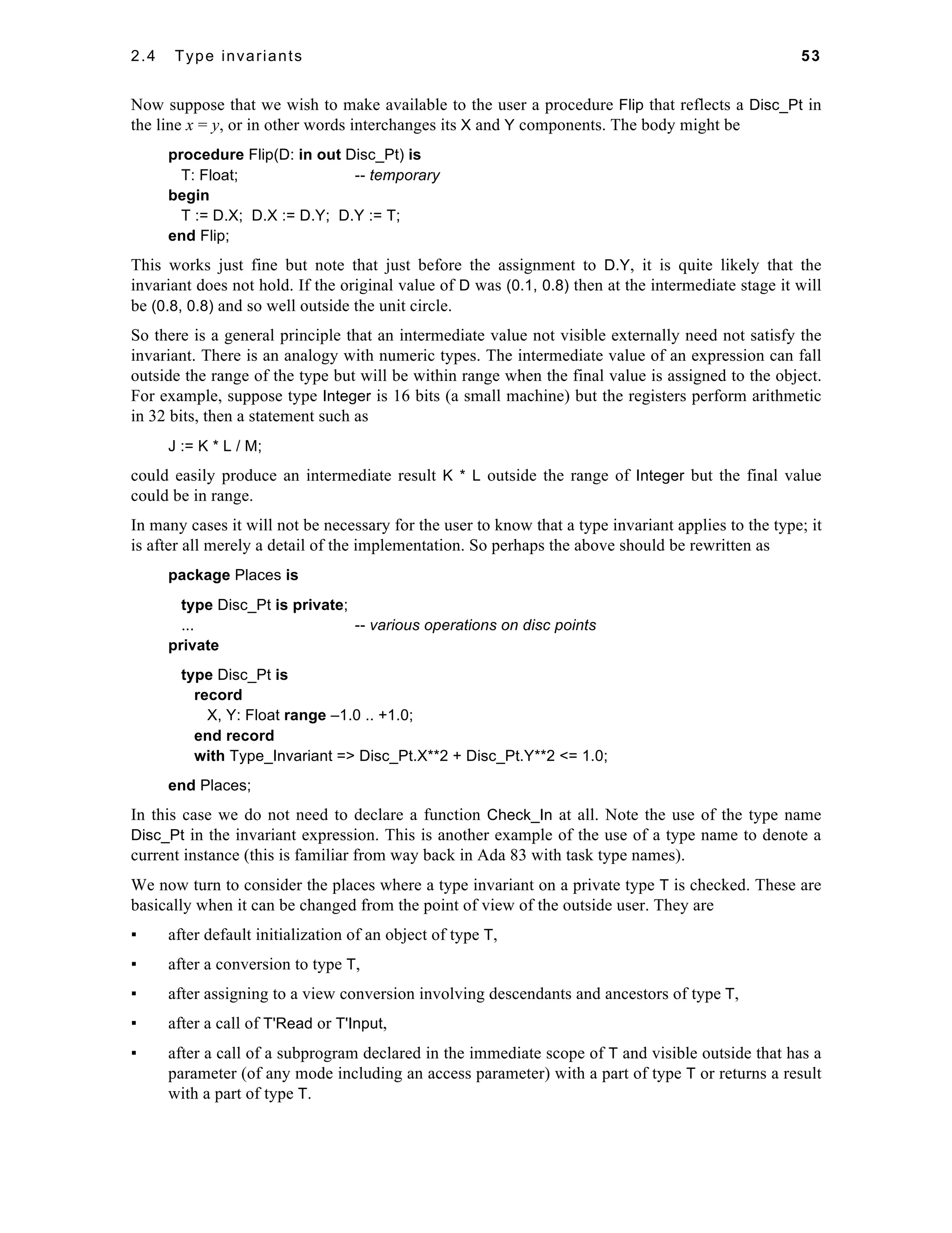 2.4 Type invariants 53 
Now suppose that we wish to make available to the user a procedure Flip that reflects a Disc_Pt in 
the line x = y, or in other words interchanges its X and Y components. The body might be 
procedure Flip(D: in out Disc_Pt) is 
T: Float; -- temporary 
begin 
T := D.X; D.X := D.Y; D.Y := T; 
end Flip; 
This works just fine but note that just before the assignment to D.Y, it is quite likely that the 
invariant does not hold. If the original value of D was (0.1, 0.8) then at the intermediate stage it will 
be (0.8, 0.8) and so well outside the unit circle. 
So there is a general principle that an intermediate value not visible externally need not satisfy the 
invariant. There is an analogy with numeric types. The intermediate value of an expression can fall 
outside the range of the type but will be within range when the final value is assigned to the object. 
For example, suppose type Integer is 16 bits (a small machine) but the registers perform arithmetic 
in 32 bits, then a statement such as 
J := K * L / M; 
could easily produce an intermediate result K * L outside the range of Integer but the final value 
could be in range. 
In many cases it will not be necessary for the user to know that a type invariant applies to the type; it 
is after all merely a detail of the implementation. So perhaps the above should be rewritten as 
package Places is 
type Disc_Pt is private; 
... -- various operations on disc points 
private 
type Disc_Pt is 
record 
X, Y: Float range –1.0 .. +1.0; 
end record 
with Type_Invariant => Disc_Pt.X**2 + Disc_Pt.Y**2 <= 1.0; 
end Places; 
In this case we do not need to declare a function Check_In at all. Note the use of the type name 
Disc_Pt in the invariant expression. This is another example of the use of a type name to denote a 
current instance (this is familiar from way back in Ada 83 with task type names). 
We now turn to consider the places where a type invariant on a private type T is checked. These are 
basically when it can be changed from the point of view of the outside user. They are 
▪ after default initialization of an object of type T, 
▪ after a conversion to type T, 
▪ after assigning to a view conversion involving descendants and ancestors of type T, 
▪ after a call of T'Read or T'Input, 
▪ after a call of a subprogram declared in the immediate scope of T and visible outside that has a 
parameter (of any mode including an access parameter) with a part of type T or returns a result 
with a part of type T. 
 