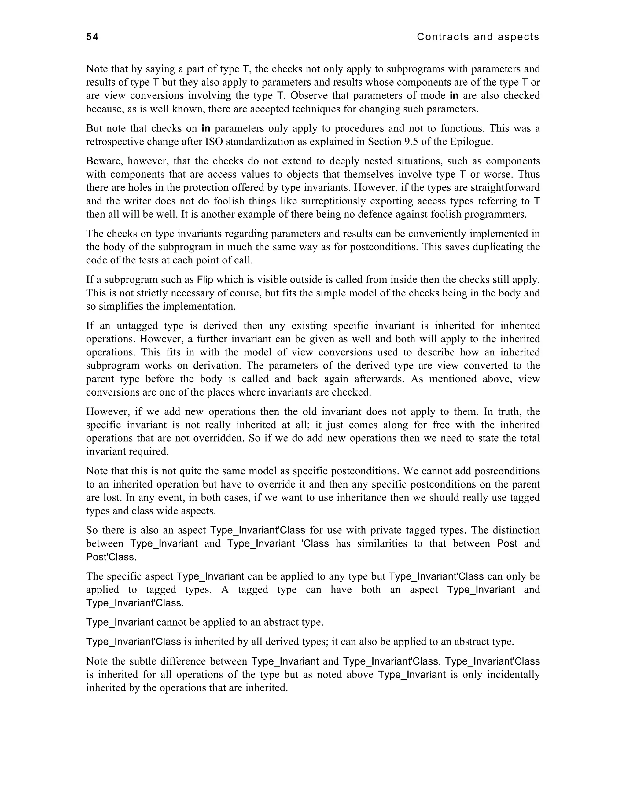 54 Contracts and aspects 
Note that by saying a part of type T, the checks not only apply to subprograms with parameters and 
results of type T but they also apply to parameters and results whose components are of the type T or 
are view conversions involving the type T. Observe that parameters of mode in are also checked 
because, as is well known, there are accepted techniques for changing such parameters. 
But note that checks on in parameters only apply to procedures and not to functions. This was a 
retrospective change after ISO standardization as explained in Section 9.5 of the Epilogue. 
Beware, however, that the checks do not extend to deeply nested situations, such as components 
with components that are access values to objects that themselves involve type T or worse. Thus 
there are holes in the protection offered by type invariants. However, if the types are straightforward 
and the writer does not do foolish things like surreptitiously exporting access types referring to T 
then all will be well. It is another example of there being no defence against foolish programmers. 
The checks on type invariants regarding parameters and results can be conveniently implemented in 
the body of the subprogram in much the same way as for postconditions. This saves duplicating the 
code of the tests at each point of call. 
If a subprogram such as Flip which is visible outside is called from inside then the checks still apply. 
This is not strictly necessary of course, but fits the simple model of the checks being in the body and 
so simplifies the implementation. 
If an untagged type is derived then any existing specific invariant is inherited for inherited 
operations. However, a further invariant can be given as well and both will apply to the inherited 
operations. This fits in with the model of view conversions used to describe how an inherited 
subprogram works on derivation. The parameters of the derived type are view converted to the 
parent type before the body is called and back again afterwards. As mentioned above, view 
conversions are one of the places where invariants are checked. 
However, if we add new operations then the old invariant does not apply to them. In truth, the 
specific invariant is not really inherited at all; it just comes along for free with the inherited 
operations that are not overridden. So if we do add new operations then we need to state the total 
invariant required. 
Note that this is not quite the same model as specific postconditions. We cannot add postconditions 
to an inherited operation but have to override it and then any specific postconditions on the parent 
are lost. In any event, in both cases, if we want to use inheritance then we should really use tagged 
types and class wide aspects. 
So there is also an aspect Type_Invariant'Class for use with private tagged types. The distinction 
between Type_Invariant and Type_Invariant 'Class has similarities to that between Post and 
Post'Class. 
The specific aspect Type_Invariant can be applied to any type but Type_Invariant'Class can only be 
applied to tagged types. A tagged type can have both an aspect Type_Invariant and 
Type_Invariant'Class. 
Type_Invariant cannot be applied to an abstract type. 
Type_Invariant'Class is inherited by all derived types; it can also be applied to an abstract type. 
Note the subtle difference between Type_Invariant and Type_Invariant'Class. Type_Invariant'Class 
is inherited for all operations of the type but as noted above Type_Invariant is only incidentally 
inherited by the operations that are inherited. 
 