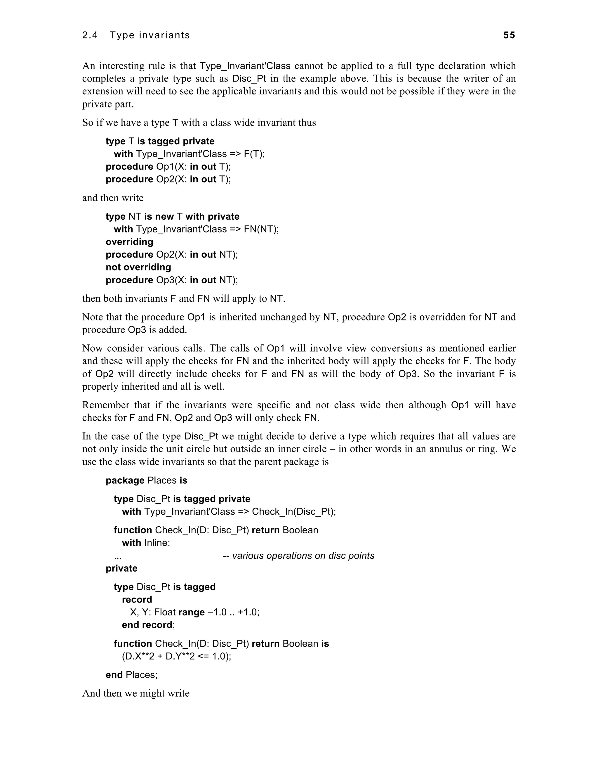 2.4 Type invariants 55 
An interesting rule is that Type_Invariant'Class cannot be applied to a full type declaration which 
completes a private type such as Disc_Pt in the example above. This is because the writer of an 
extension will need to see the applicable invariants and this would not be possible if they were in the 
private part. 
So if we have a type T with a class wide invariant thus 
type T is tagged private 
with Type_Invariant'Class => F(T); 
procedure Op1(X: in out T); 
procedure Op2(X: in out T); 
and then write 
type NT is new T with private 
with Type_Invariant'Class => FN(NT); 
overriding 
procedure Op2(X: in out NT); 
not overriding 
procedure Op3(X: in out NT); 
then both invariants F and FN will apply to NT. 
Note that the procedure Op1 is inherited unchanged by NT, procedure Op2 is overridden for NT and 
procedure Op3 is added. 
Now consider various calls. The calls of Op1 will involve view conversions as mentioned earlier 
and these will apply the checks for FN and the inherited body will apply the checks for F. The body 
of Op2 will directly include checks for F and FN as will the body of Op3. So the invariant F is 
properly inherited and all is well. 
Remember that if the invariants were specific and not class wide then although Op1 will have 
checks for F and FN, Op2 and Op3 will only check FN. 
In the case of the type Disc_Pt we might decide to derive a type which requires that all values are 
not only inside the unit circle but outside an inner circle – in other words in an annulus or ring. We 
use the class wide invariants so that the parent package is 
package Places is 
type Disc_Pt is tagged private 
with Type_Invariant'Class => Check_In(Disc_Pt); 
function Check_In(D: Disc_Pt) return Boolean 
with Inline; 
... -- various operations on disc points 
private 
type Disc_Pt is tagged 
record 
X, Y: Float range –1.0 .. +1.0; 
end record; 
function Check_In(D: Disc_Pt) return Boolean is 
(D.X**2 + D.Y**2 <= 1.0); 
end Places; 
And then we might write 
 