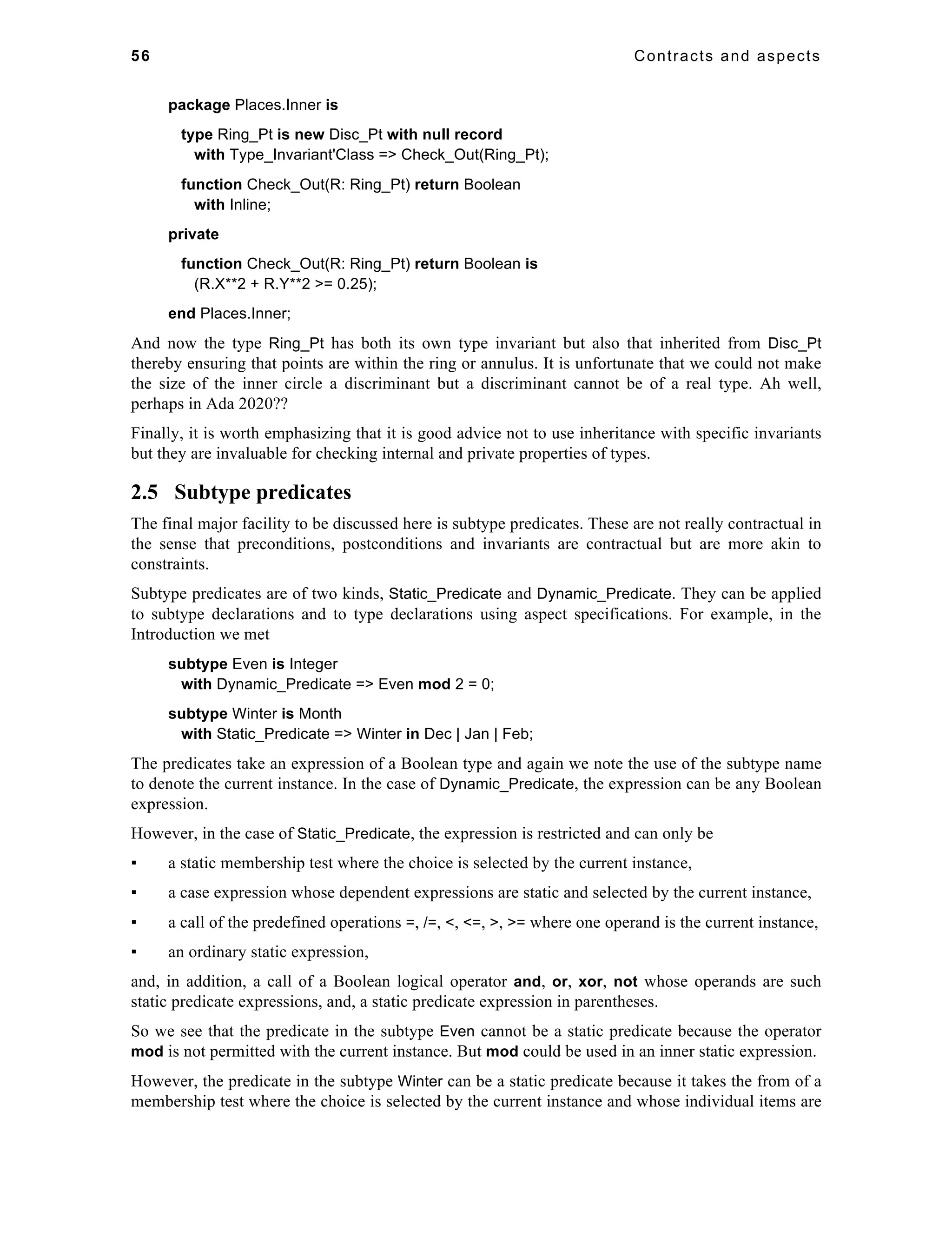 56 Contracts and aspects 
package Places.Inner is 
type Ring_Pt is new Disc_Pt with null record 
with Type_Invariant'Class => Check_Out(Ring_Pt); 
function Check_Out(R: Ring_Pt) return Boolean 
with Inline; 
private 
function Check_Out(R: Ring_Pt) return Boolean is 
(R.X**2 + R.Y**2 >= 0.25); 
end Places.Inner; 
And now the type Ring_Pt has both its own type invariant but also that inherited from Disc_Pt 
thereby ensuring that points are within the ring or annulus. It is unfortunate that we could not make 
the size of the inner circle a discriminant but a discriminant cannot be of a real type. Ah well, 
perhaps in Ada 2020?? 
Finally, it is worth emphasizing that it is good advice not to use inheritance with specific invariants 
but they are invaluable for checking internal and private properties of types. 
2.5 Subtype predicates 
The final major facility to be discussed here is subtype predicates. These are not really contractual in 
the sense that preconditions, postconditions and invariants are contractual but are more akin to 
constraints. 
Subtype predicates are of two kinds, Static_Predicate and Dynamic_Predicate. They can be applied 
to subtype declarations and to type declarations using aspect specifications. For example, in the 
Introduction we met 
subtype Even is Integer 
with Dynamic_Predicate => Even mod 2 = 0; 
subtype Winter is Month 
with Static_Predicate => Winter in Dec | Jan | Feb; 
The predicates take an expression of a Boolean type and again we note the use of the subtype name 
to denote the current instance. In the case of Dynamic_Predicate, the expression can be any Boolean 
expression. 
However, in the case of Static_Predicate, the expression is restricted and can only be 
▪ a static membership test where the choice is selected by the current instance, 
▪ a case expression whose dependent expressions are static and selected by the current instance, 
▪ a call of the predefined operations =, /=, <, <=, >, >= where one operand is the current instance, 
▪ an ordinary static expression, 
and, in addition, a call of a Boolean logical operator and, or, xor, not whose operands are such 
static predicate expressions, and, a static predicate expression in parentheses. 
So we see that the predicate in the subtype Even cannot be a static predicate because the operator 
mod is not permitted with the current instance. But mod could be used in an inner static expression. 
However, the predicate in the subtype Winter can be a static predicate because it takes the from of a 
membership test where the choice is selected by the current instance and whose individual items are 
 