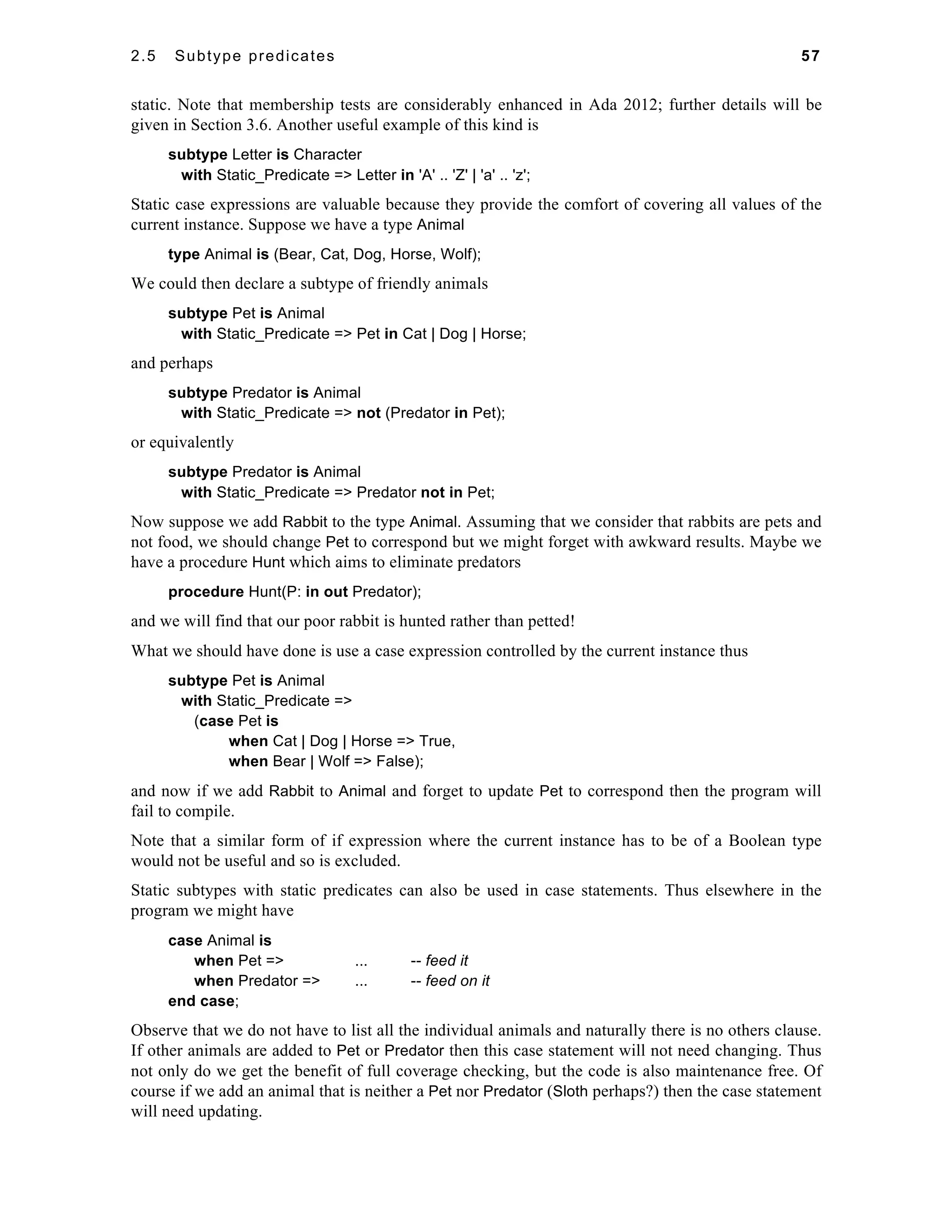 2.5 Subtype predicates 57 
static. Note that membership tests are considerably enhanced in Ada 2012; further details will be 
given in Section 3.6. Another useful example of this kind is 
subtype Letter is Character 
with Static_Predicate => Letter in 'A' .. 'Z' | 'a' .. 'z'; 
Static case expressions are valuable because they provide the comfort of covering all values of the 
current instance. Suppose we have a type Animal 
type Animal is (Bear, Cat, Dog, Horse, Wolf); 
We could then declare a subtype of friendly animals 
subtype Pet is Animal 
with Static_Predicate => Pet in Cat | Dog | Horse; 
and perhaps 
subtype Predator is Animal 
with Static_Predicate => not (Predator in Pet); 
or equivalently 
subtype Predator is Animal 
with Static_Predicate => Predator not in Pet; 
Now suppose we add Rabbit to the type Animal. Assuming that we consider that rabbits are pets and 
not food, we should change Pet to correspond but we might forget with awkward results. Maybe we 
have a procedure Hunt which aims to eliminate predators 
procedure Hunt(P: in out Predator); 
and we will find that our poor rabbit is hunted rather than petted! 
What we should have done is use a case expression controlled by the current instance thus 
subtype Pet is Animal 
with Static_Predicate => 
(case Pet is 
when Cat | Dog | Horse => True, 
when Bear | Wolf => False); 
and now if we add Rabbit to Animal and forget to update Pet to correspond then the program will 
fail to compile. 
Note that a similar form of if expression where the current instance has to be of a Boolean type 
would not be useful and so is excluded. 
Static subtypes with static predicates can also be used in case statements. Thus elsewhere in the 
program we might have 
case Animal is 
when Pet => ... -- feed it 
when Predator => ... -- feed on it 
end case; 
Observe that we do not have to list all the individual animals and naturally there is no others clause. 
If other animals are added to Pet or Predator then this case statement will not need changing. Thus 
not only do we get the benefit of full coverage checking, but the code is also maintenance free. Of 
course if we add an animal that is neither a Pet nor Predator (Sloth perhaps?) then the case statement 
will need updating. 
 