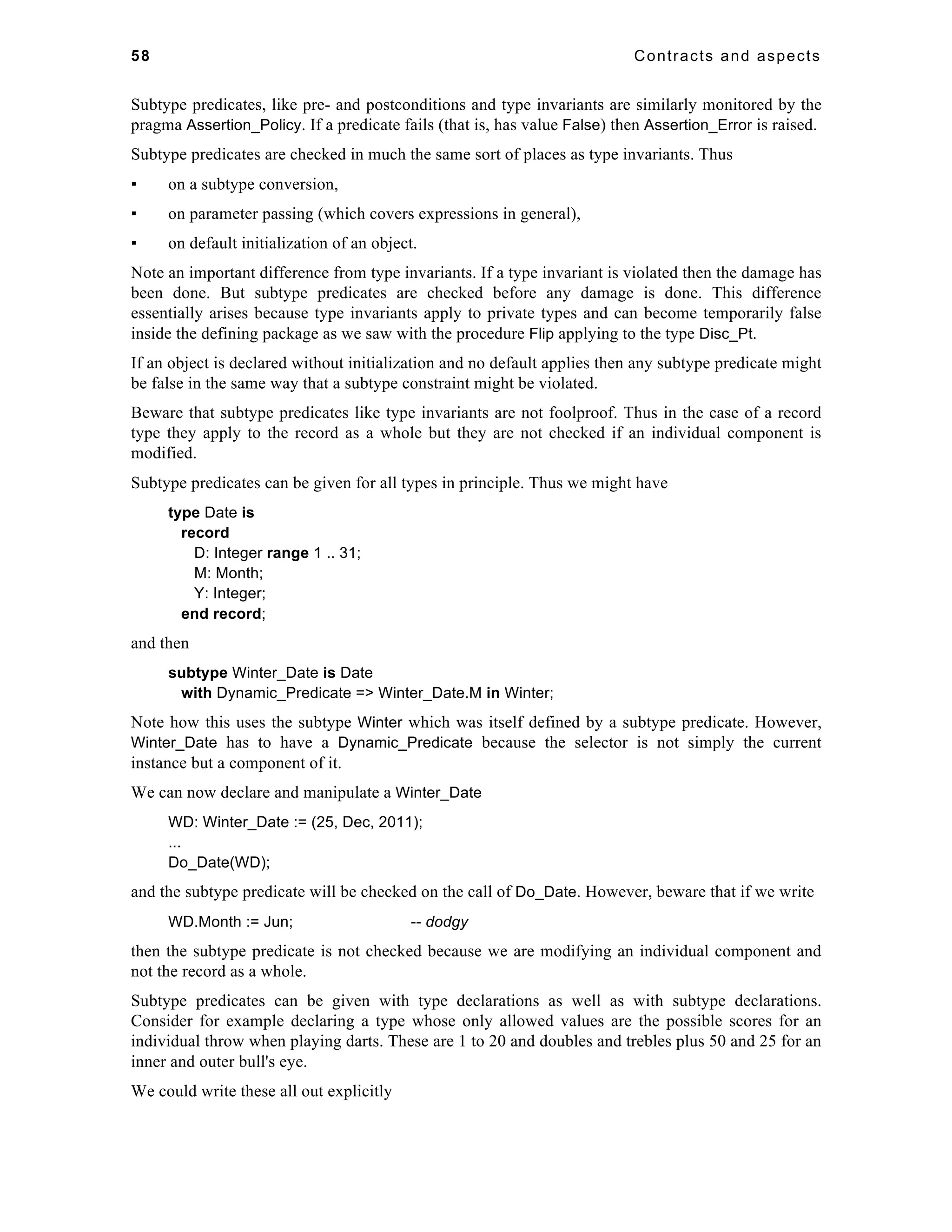 58 Contracts and aspects 
Subtype predicates, like pre- and postconditions and type invariants are similarly monitored by the 
pragma Assertion_Policy. If a predicate fails (that is, has value False) then Assertion_Error is raised. 
Subtype predicates are checked in much the same sort of places as type invariants. Thus 
▪ on a subtype conversion, 
▪ on parameter passing (which covers expressions in general), 
▪ on default initialization of an object. 
Note an important difference from type invariants. If a type invariant is violated then the damage has 
been done. But subtype predicates are checked before any damage is done. This difference 
essentially arises because type invariants apply to private types and can become temporarily false 
inside the defining package as we saw with the procedure Flip applying to the type Disc_Pt. 
If an object is declared without initialization and no default applies then any subtype predicate might 
be false in the same way that a subtype constraint might be violated. 
Beware that subtype predicates like type invariants are not foolproof. Thus in the case of a record 
type they apply to the record as a whole but they are not checked if an individual component is 
modified. 
Subtype predicates can be given for all types in principle. Thus we might have 
type Date is 
record 
D: Integer range 1 .. 31; 
M: Month; 
Y: Integer; 
end record; 
and then 
subtype Winter_Date is Date 
with Dynamic_Predicate => Winter_Date.M in Winter; 
Note how this uses the subtype Winter which was itself defined by a subtype predicate. However, 
Winter_Date has to have a Dynamic_Predicate because the selector is not simply the current 
instance but a component of it. 
We can now declare and manipulate a Winter_Date 
WD: Winter_Date := (25, Dec, 2011); 
... 
Do_Date(WD); 
and the subtype predicate will be checked on the call of Do_Date. However, beware that if we write 
WD.Month := Jun; -- dodgy 
then the subtype predicate is not checked because we are modifying an individual component and 
not the record as a whole. 
Subtype predicates can be given with type declarations as well as with subtype declarations. 
Consider for example declaring a type whose only allowed values are the possible scores for an 
individual throw when playing darts. These are 1 to 20 and doubles and trebles plus 50 and 25 for an 
inner and outer bull's eye. 
We could write these all out explicitly 
 