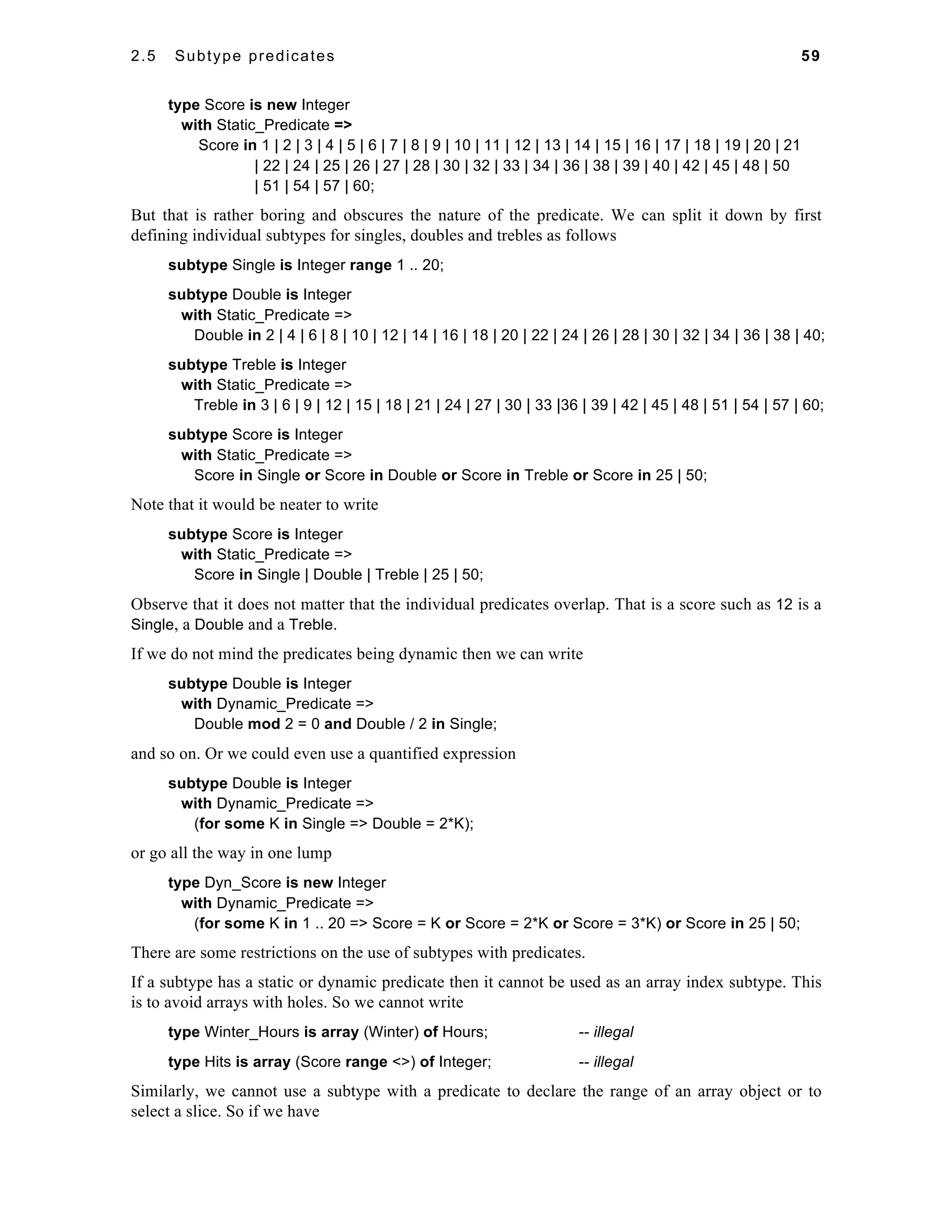 2.5 Subtype predicates 59 
type Score is new Integer 
with Static_Predicate => 
Score in 1 | 2 | 3 | 4 | 5 | 6 | 7 | 8 | 9 | 10 | 11 | 12 | 13 | 14 | 15 | 16 | 17 | 18 | 19 | 20 | 21 
| 22 | 24 | 25 | 26 | 27 | 28 | 30 | 32 | 33 | 34 | 36 | 38 | 39 | 40 | 42 | 45 | 48 | 50 
| 51 | 54 | 57 | 60; 
But that is rather boring and obscures the nature of the predicate. We can split it down by first 
defining individual subtypes for singles, doubles and trebles as follows 
subtype Single is Integer range 1 .. 20; 
subtype Double is Integer 
with Static_Predicate => 
Double in 2 | 4 | 6 | 8 | 10 | 12 | 14 | 16 | 18 | 20 | 22 | 24 | 26 | 28 | 30 | 32 | 34 | 36 | 38 | 40; 
subtype Treble is Integer 
with Static_Predicate => 
Treble in 3 | 6 | 9 | 12 | 15 | 18 | 21 | 24 | 27 | 30 | 33 |36 | 39 | 42 | 45 | 48 | 51 | 54 | 57 | 60; 
subtype Score is Integer 
with Static_Predicate => 
Score in Single or Score in Double or Score in Treble or Score in 25 | 50; 
Note that it would be neater to write 
subtype Score is Integer 
with Static_Predicate => 
Score in Single | Double | Treble | 25 | 50; 
Observe that it does not matter that the individual predicates overlap. That is a score such as 12 is a 
Single, a Double and a Treble. 
If we do not mind the predicates being dynamic then we can write 
subtype Double is Integer 
with Dynamic_Predicate => 
Double mod 2 = 0 and Double / 2 in Single; 
and so on. Or we could even use a quantified expression 
subtype Double is Integer 
with Dynamic_Predicate => 
(for some K in Single => Double = 2*K); 
or go all the way in one lump 
type Dyn_Score is new Integer 
with Dynamic_Predicate => 
(for some K in 1 .. 20 => Score = K or Score = 2*K or Score = 3*K) or Score in 25 | 50; 
There are some restrictions on the use of subtypes with predicates. 
If a subtype has a static or dynamic predicate then it cannot be used as an array index subtype. This 
is to avoid arrays with holes. So we cannot write 
type Winter_Hours is array (Winter) of Hours; -- illegal 
type Hits is array (Score range <>) of Integer; -- illegal 
Similarly, we cannot use a subtype with a predicate to declare the range of an array object or to 
select a slice. So if we have 
 
