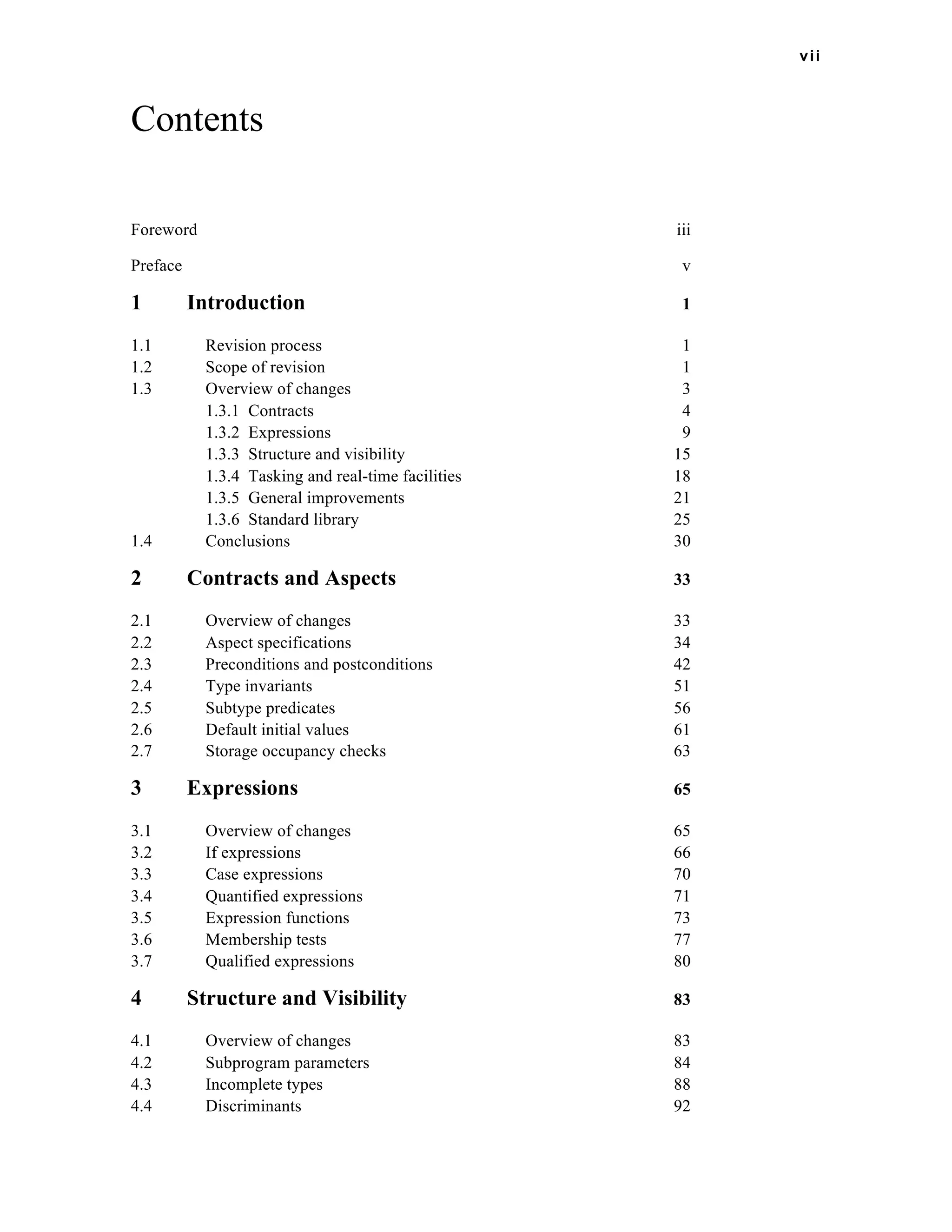 vii 
Contents 
Foreword iii 
Preface v 
1 Introduction 1 
1.1 Revision process 1 
1.2 Scope of revision 1 
1.3 Overview of changes 3 
1.3.1 Contracts 4 
1.3.2 Expressions 9 
1.3.3 Structure and visibility 15 
1.3.4 Tasking and real-time facilities 18 
1.3.5 General improvements 21 
1.3.6 Standard library 25 
1.4 Conclusions 30 
2 Contracts and Aspects 33 
2.1 Overview of changes 33 
2.2 Aspect specifications 34 
2.3 Preconditions and postconditions 42 
2.4 Type invariants 51 
2.5 Subtype predicates 56 
2.6 Default initial values 61 
2.7 Storage occupancy checks 63 
3 Expressions 65 
3.1 Overview of changes 65 
3.2 If expressions 66 
3.3 Case expressions 70 
3.4 Quantified expressions 71 
3.5 Expression functions 73 
3.6 Membership tests 77 
3.7 Qualified expressions 80 
4 Structure and Visibility 83 
4.1 Overview of changes 83 
4.2 Subprogram parameters 84 
4.3 Incomplete types 88 
4.4 Discriminants 92 
 