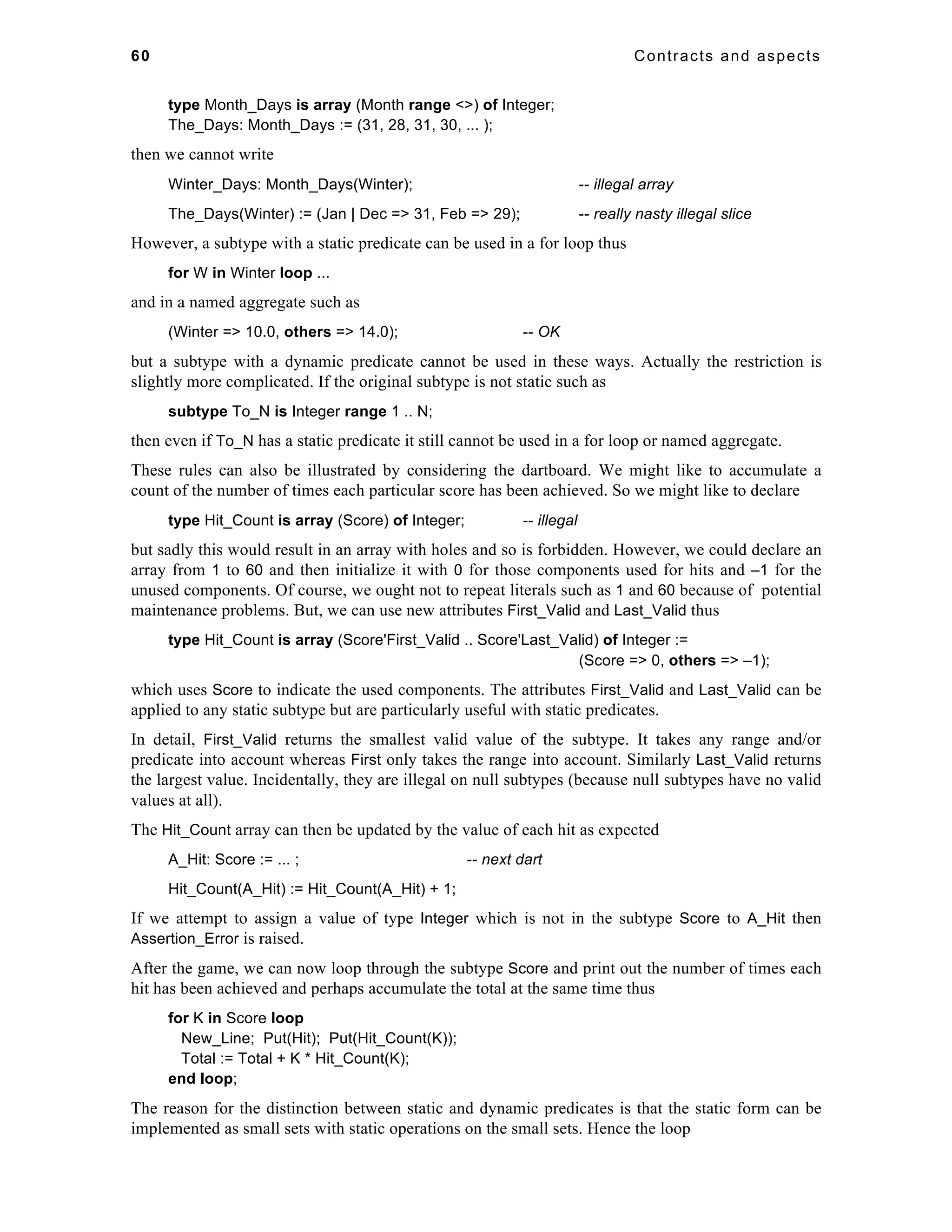 60 Contracts and aspects 
type Month_Days is array (Month range <>) of Integer; 
The_Days: Month_Days := (31, 28, 31, 30, ... ); 
then we cannot write 
Winter_Days: Month_Days(Winter); -- illegal array 
The_Days(Winter) := (Jan | Dec => 31, Feb => 29); -- really nasty illegal slice 
However, a subtype with a static predicate can be used in a for loop thus 
for W in Winter loop ... 
and in a named aggregate such as 
(Winter => 10.0, others => 14.0); -- OK 
but a subtype with a dynamic predicate cannot be used in these ways. Actually the restriction is 
slightly more complicated. If the original subtype is not static such as 
subtype To_N is Integer range 1 .. N; 
then even if To_N has a static predicate it still cannot be used in a for loop or named aggregate. 
These rules can also be illustrated by considering the dartboard. We might like to accumulate a 
count of the number of times each particular score has been achieved. So we might like to declare 
type Hit_Count is array (Score) of Integer; -- illegal 
but sadly this would result in an array with holes and so is forbidden. However, we could declare an 
array from 1 to 60 and then initialize it with 0 for those components used for hits and –1 for the 
unused components. Of course, we ought not to repeat literals such as 1 and 60 because of potential 
maintenance problems. But, we can use new attributes First_Valid and Last_Valid thus 
type Hit_Count is array (Score'First_Valid .. Score'Last_Valid) of Integer := 
(Score => 0, others => –1); 
which uses Score to indicate the used components. The attributes First_Valid and Last_Valid can be 
applied to any static subtype but are particularly useful with static predicates. 
In detail, First_Valid returns the smallest valid value of the subtype. It takes any range and/or 
predicate into account whereas First only takes the range into account. Similarly Last_Valid returns 
the largest value. Incidentally, they are illegal on null subtypes (because null subtypes have no valid 
values at all). 
The Hit_Count array can then be updated by the value of each hit as expected 
A_Hit: Score := ... ; -- next dart 
Hit_Count(A_Hit) := Hit_Count(A_Hit) + 1; 
If we attempt to assign a value of type Integer which is not in the subtype Score to A_Hit then 
Assertion_Error is raised. 
After the game, we can now loop through the subtype Score and print out the number of times each 
hit has been achieved and perhaps accumulate the total at the same time thus 
for K in Score loop 
New_Line; Put(Hit); Put(Hit_Count(K)); 
Total := Total + K * Hit_Count(K); 
end loop; 
The reason for the distinction between static and dynamic predicates is that the static form can be 
implemented as small sets with static operations on the small sets. Hence the loop 
 