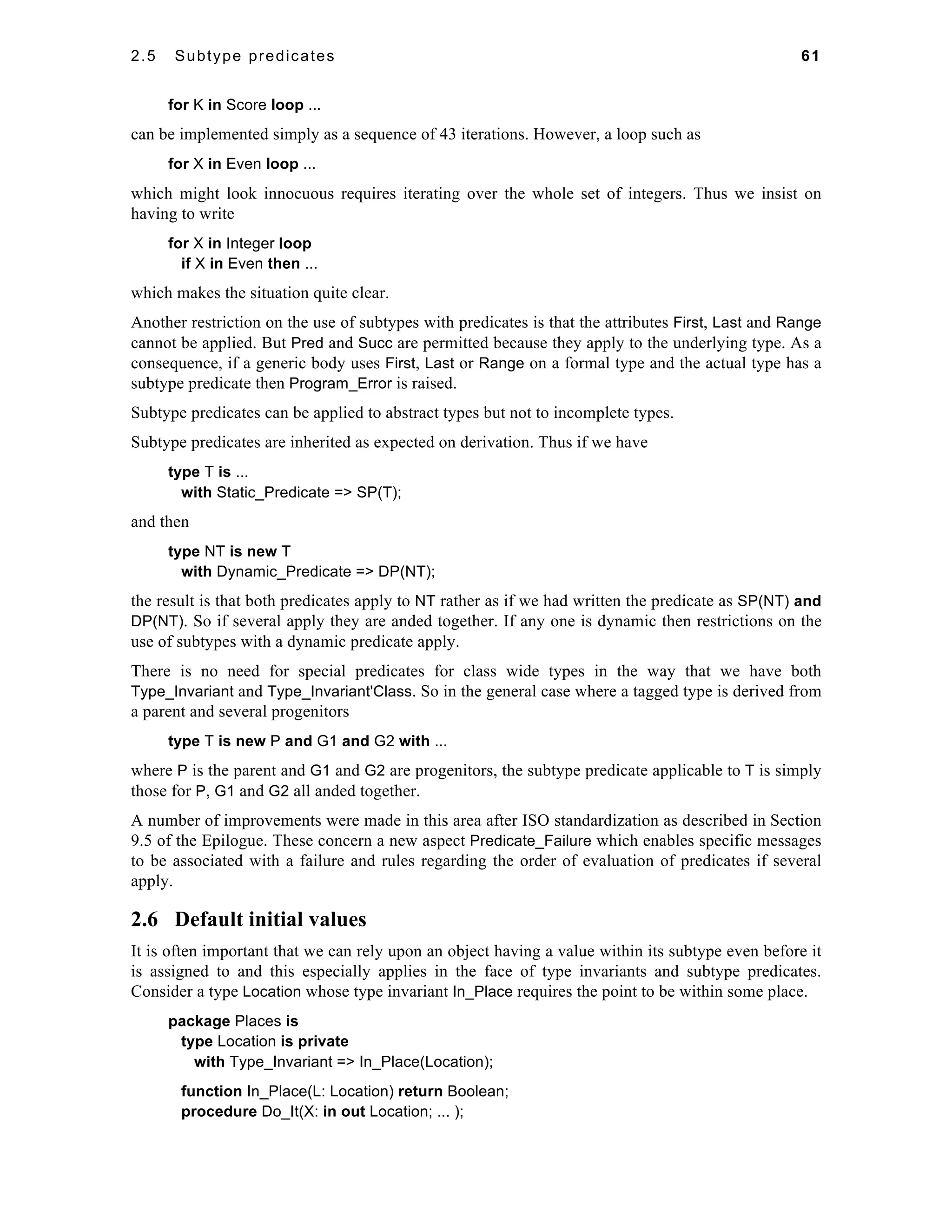 2.5 Subtype predicates 61 
for K in Score loop ... 
can be implemented simply as a sequence of 43 iterations. However, a loop such as 
for X in Even loop ... 
which might look innocuous requires iterating over the whole set of integers. Thus we insist on 
having to write 
for X in Integer loop 
if X in Even then ... 
which makes the situation quite clear. 
Another restriction on the use of subtypes with predicates is that the attributes First, Last and Range 
cannot be applied. But Pred and Succ are permitted because they apply to the underlying type. As a 
consequence, if a generic body uses First, Last or Range on a formal type and the actual type has a 
subtype predicate then Program_Error is raised. 
Subtype predicates can be applied to abstract types but not to incomplete types. 
Subtype predicates are inherited as expected on derivation. Thus if we have 
type T is ... 
with Static_Predicate => SP(T); 
and then 
type NT is new T 
with Dynamic_Predicate => DP(NT); 
the result is that both predicates apply to NT rather as if we had written the predicate as SP(NT) and 
DP(NT). So if several apply they are anded together. If any one is dynamic then restrictions on the 
use of subtypes with a dynamic predicate apply. 
There is no need for special predicates for class wide types in the way that we have both 
Type_Invariant and Type_Invariant'Class. So in the general case where a tagged type is derived from 
a parent and several progenitors 
type T is new P and G1 and G2 with ... 
where P is the parent and G1 and G2 are progenitors, the subtype predicate applicable to T is simply 
those for P, G1 and G2 all anded together. 
A number of improvements were made in this area after ISO standardization as described in Section 
9.5 of the Epilogue. These concern a new aspect Predicate_Failure which enables specific messages 
to be associated with a failure and rules regarding the order of evaluation of predicates if several 
apply. 
2.6 Default initial values 
It is often important that we can rely upon an object having a value within its subtype even before it 
is assigned to and this especially applies in the face of type invariants and subtype predicates. 
Consider a type Location whose type invariant In_Place requires the point to be within some place. 
package Places is 
type Location is private 
with Type_Invariant => In_Place(Location); 
function In_Place(L: Location) return Boolean; 
procedure Do_It(X: in out Location; ... ); 
 