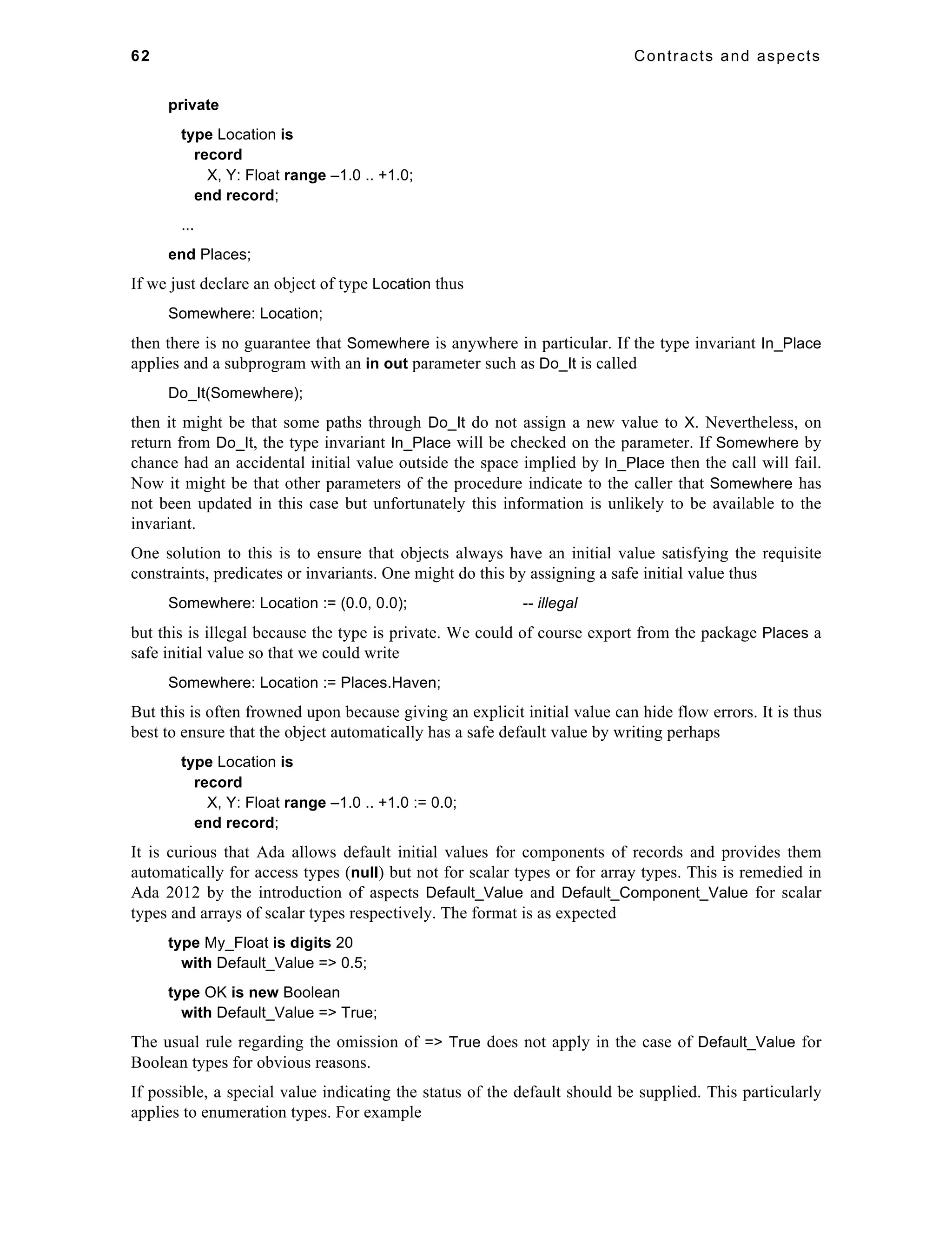 62 Contracts and aspects 
private 
type Location is 
record 
X, Y: Float range –1.0 .. +1.0; 
end record; 
... 
end Places; 
If we just declare an object of type Location thus 
Somewhere: Location; 
then there is no guarantee that Somewhere is anywhere in particular. If the type invariant In_Place 
applies and a subprogram with an in out parameter such as Do_It is called 
Do_It(Somewhere); 
then it might be that some paths through Do_It do not assign a new value to X. Nevertheless, on 
return from Do_It, the type invariant In_Place will be checked on the parameter. If Somewhere by 
chance had an accidental initial value outside the space implied by In_Place then the call will fail. 
Now it might be that other parameters of the procedure indicate to the caller that Somewhere has 
not been updated in this case but unfortunately this information is unlikely to be available to the 
invariant. 
One solution to this is to ensure that objects always have an initial value satisfying the requisite 
constraints, predicates or invariants. One might do this by assigning a safe initial value thus 
Somewhere: Location := (0.0, 0.0); -- illegal 
but this is illegal because the type is private. We could of course export from the package Places a 
safe initial value so that we could write 
Somewhere: Location := Places.Haven; 
But this is often frowned upon because giving an explicit initial value can hide flow errors. It is thus 
best to ensure that the object automatically has a safe default value by writing perhaps 
type Location is 
record 
X, Y: Float range –1.0 .. +1.0 := 0.0; 
end record; 
It is curious that Ada allows default initial values for components of records and provides them 
automatically for access types (null) but not for scalar types or for array types. This is remedied in 
Ada 2012 by the introduction of aspects Default_Value and Default_Component_Value for scalar 
types and arrays of scalar types respectively. The format is as expected 
type My_Float is digits 20 
with Default_Value => 0.5; 
type OK is new Boolean 
with Default_Value => True; 
The usual rule regarding the omission of => True does not apply in the case of Default_Value for 
Boolean types for obvious reasons. 
If possible, a special value indicating the status of the default should be supplied. This particularly 
applies to enumeration types. For example 
 