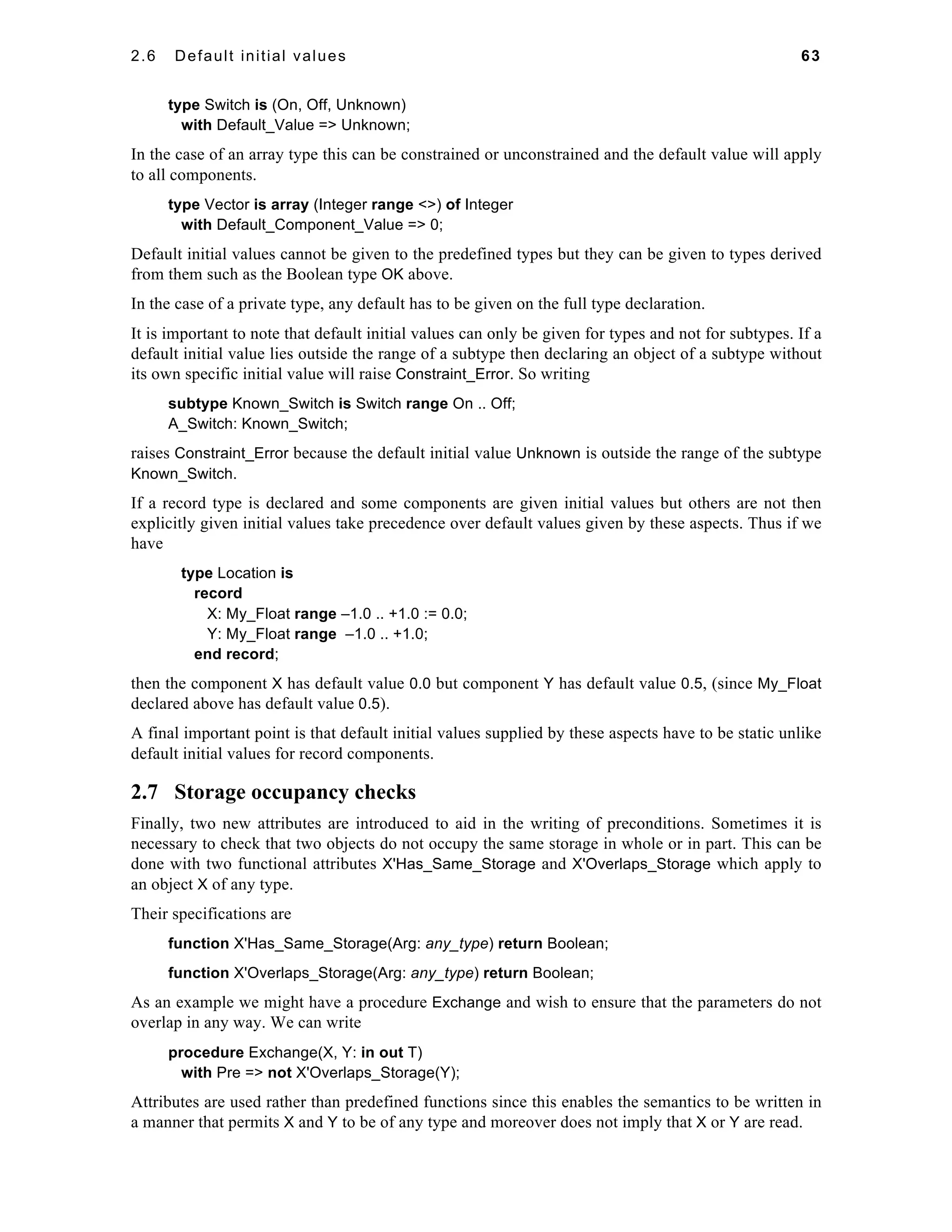 2.6 Default initial values 63 
type Switch is (On, Off, Unknown) 
with Default_Value => Unknown; 
In the case of an array type this can be constrained or unconstrained and the default value will apply 
to all components. 
type Vector is array (Integer range <>) of Integer 
with Default_Component_Value => 0; 
Default initial values cannot be given to the predefined types but they can be given to types derived 
from them such as the Boolean type OK above. 
In the case of a private type, any default has to be given on the full type declaration. 
It is important to note that default initial values can only be given for types and not for subtypes. If a 
default initial value lies outside the range of a subtype then declaring an object of a subtype without 
its own specific initial value will raise Constraint_Error. So writing 
subtype Known_Switch is Switch range On .. Off; 
A_Switch: Known_Switch; 
raises Constraint_Error because the default initial value Unknown is outside the range of the subtype 
Known_Switch. 
If a record type is declared and some components are given initial values but others are not then 
explicitly given initial values take precedence over default values given by these aspects. Thus if we 
have 
type Location is 
record 
X: My_Float range –1.0 .. +1.0 := 0.0; 
Y: My_Float range –1.0 .. +1.0; 
end record; 
then the component X has default value 0.0 but component Y has default value 0.5, (since My_Float 
declared above has default value 0.5). 
A final important point is that default initial values supplied by these aspects have to be static unlike 
default initial values for record components. 
2.7 Storage occupancy checks 
Finally, two new attributes are introduced to aid in the writing of preconditions. Sometimes it is 
necessary to check that two objects do not occupy the same storage in whole or in part. This can be 
done with two functional attributes X'Has_Same_Storage and X'Overlaps_Storage which apply to 
an object X of any type. 
Their specifications are 
function X'Has_Same_Storage(Arg: any_type) return Boolean; 
function X'Overlaps_Storage(Arg: any_type) return Boolean; 
As an example we might have a procedure Exchange and wish to ensure that the parameters do not 
overlap in any way. We can write 
procedure Exchange(X, Y: in out T) 
with Pre => not X'Overlaps_Storage(Y); 
Attributes are used rather than predefined functions since this enables the semantics to be written in 
a manner that permits X and Y to be of any type and moreover does not imply that X or Y are read. 
 