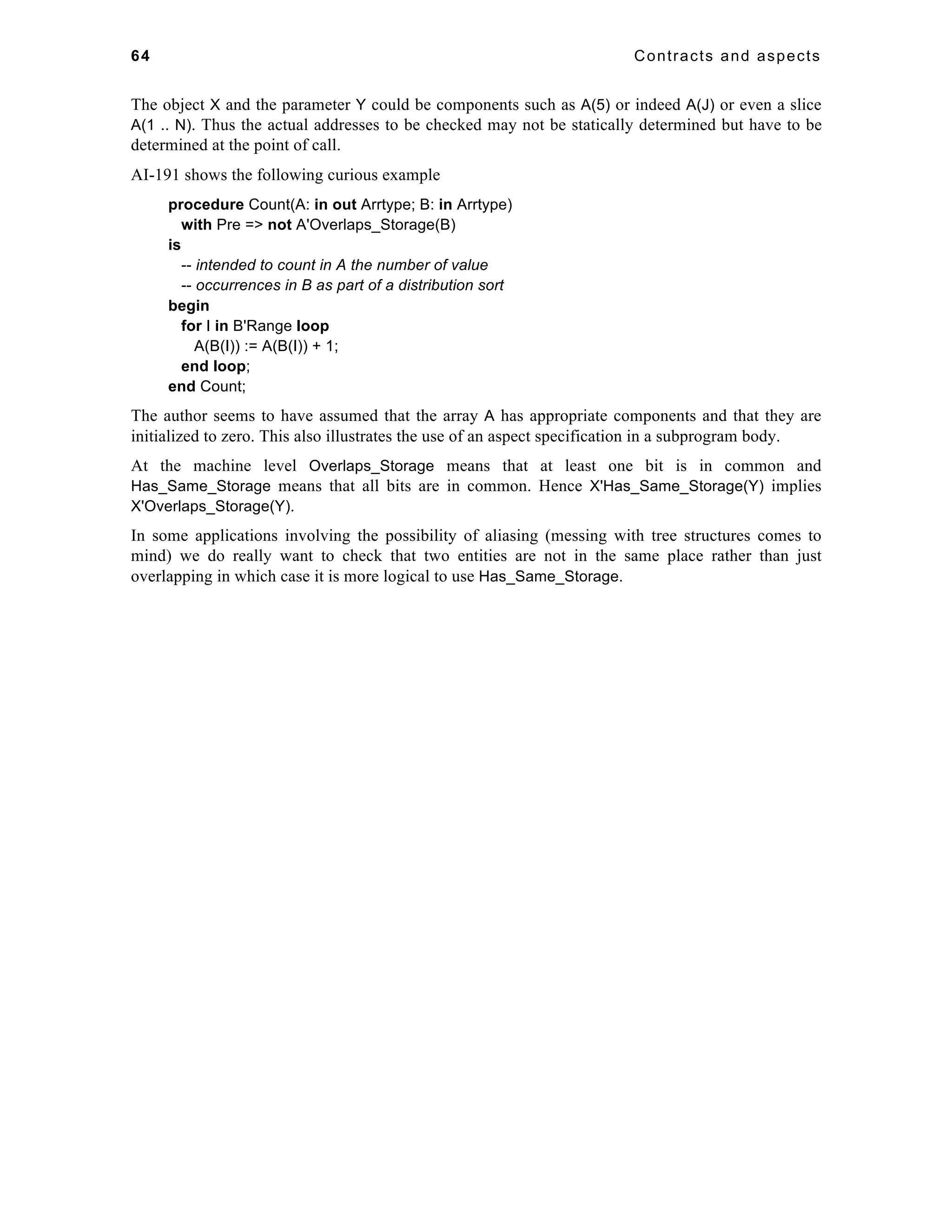 64 Contracts and aspects 
The object X and the parameter Y could be components such as A(5) or indeed A(J) or even a slice 
A(1 .. N). Thus the actual addresses to be checked may not be statically determined but have to be 
determined at the point of call. 
AI-191 shows the following curious example 
procedure Count(A: in out Arrtype; B: in Arrtype) 
with Pre => not A'Overlaps_Storage(B) 
is 
-- intended to count in A the number of value 
-- occurrences in B as part of a distribution sort 
begin 
for I in B'Range loop 
A(B(I)) := A(B(I)) + 1; 
end loop; 
end Count; 
The author seems to have assumed that the array A has appropriate components and that they are 
initialized to zero. This also illustrates the use of an aspect specification in a subprogram body. 
At the machine level Overlaps_Storage means that at least one bit is in common and 
Has_Same_Storage means that all bits are in common. Hence X'Has_Same_Storage(Y) implies 
X'Overlaps_Storage(Y). 
In some applications involving the possibility of aliasing (messing with tree structures comes to 
mind) we do really want to check that two entities are not in the same place rather than just 
overlapping in which case it is more logical to use Has_Same_Storage. 
 
