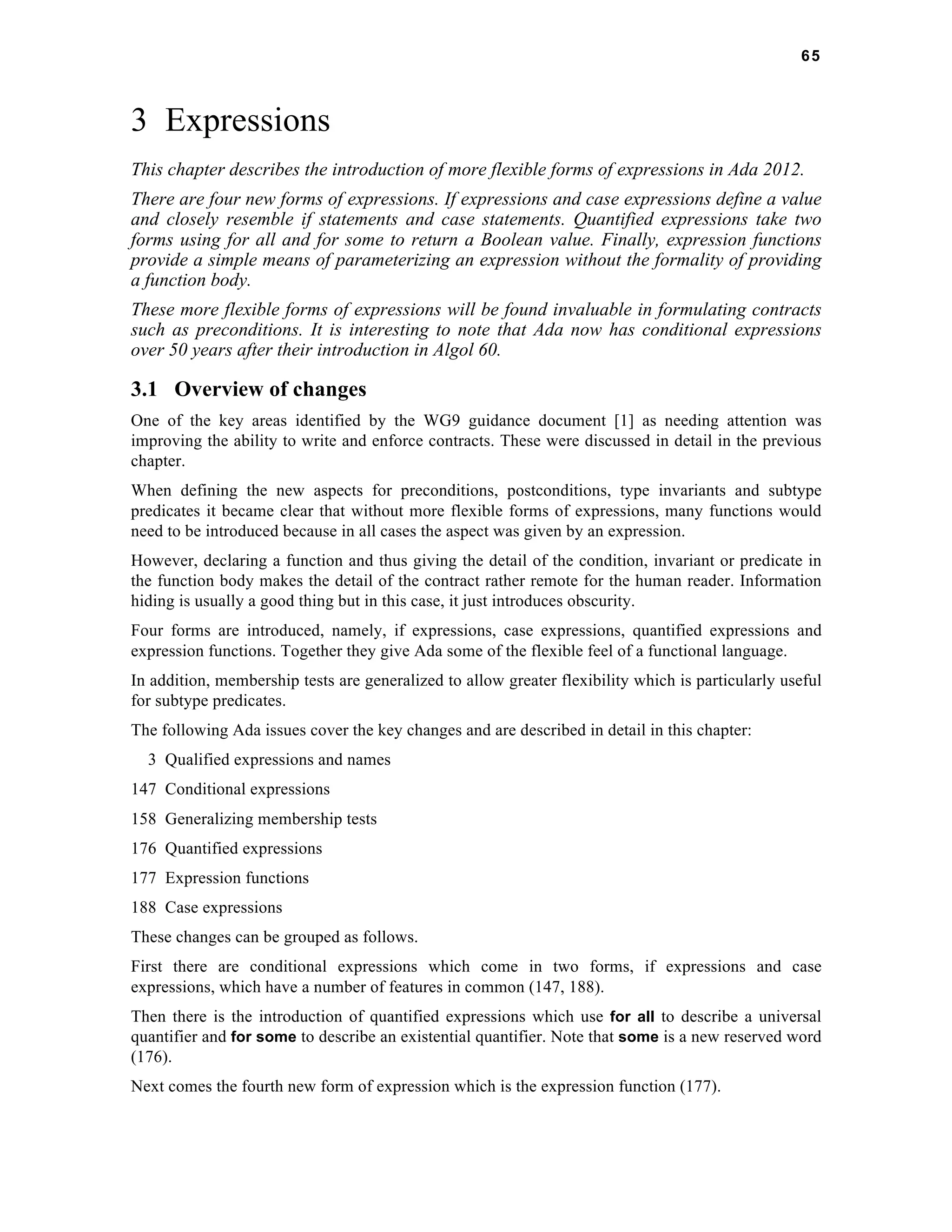65 
3 Expressions 
This chapter describes the introduction of more flexible forms of expressions in Ada 2012. 
There are four new forms of expressions. If expressions and case expressions define a value 
and closely resemble if statements and case statements. Quantified expressions take two 
forms using for all and for some to return a Boolean value. Finally, expression functions 
provide a simple means of parameterizing an expression without the formality of providing 
a function body. 
These more flexible forms of expressions will be found invaluable in formulating contracts 
such as preconditions. It is interesting to note that Ada now has conditional expressions 
over 50 years after their introduction in Algol 60. 
3.1 Overview of changes 
One of the key areas identified by the WG9 guidance document [1] as needing attention was 
improving the ability to write and enforce contracts. These were discussed in detail in the previous 
chapter. 
When defining the new aspects for preconditions, postconditions, type invariants and subtype 
predicates it became clear that without more flexible forms of expressions, many functions would 
need to be introduced because in all cases the aspect was given by an expression. 
However, declaring a function and thus giving the detail of the condition, invariant or predicate in 
the function body makes the detail of the contract rather remote for the human reader. Information 
hiding is usually a good thing but in this case, it just introduces obscurity. 
Four forms are introduced, namely, if expressions, case expressions, quantified expressions and 
expression functions. Together they give Ada some of the flexible feel of a functional language. 
In addition, membership tests are generalized to allow greater flexibility which is particularly useful 
for subtype predicates. 
The following Ada issues cover the key changes and are described in detail in this chapter: 
3 Qualified expressions and names 
147 Conditional expressions 
158 Generalizing membership tests 
176 Quantified expressions 
177 Expression functions 
188 Case expressions 
These changes can be grouped as follows. 
First there are conditional expressions which come in two forms, if expressions and case 
expressions, which have a number of features in common (147, 188). 
Then there is the introduction of quantified expressions which use for all to describe a universal 
quantifier and for some to describe an existential quantifier. Note that some is a new reserved word 
(176). 
Next comes the fourth new form of expression which is the expression function (177). 
 