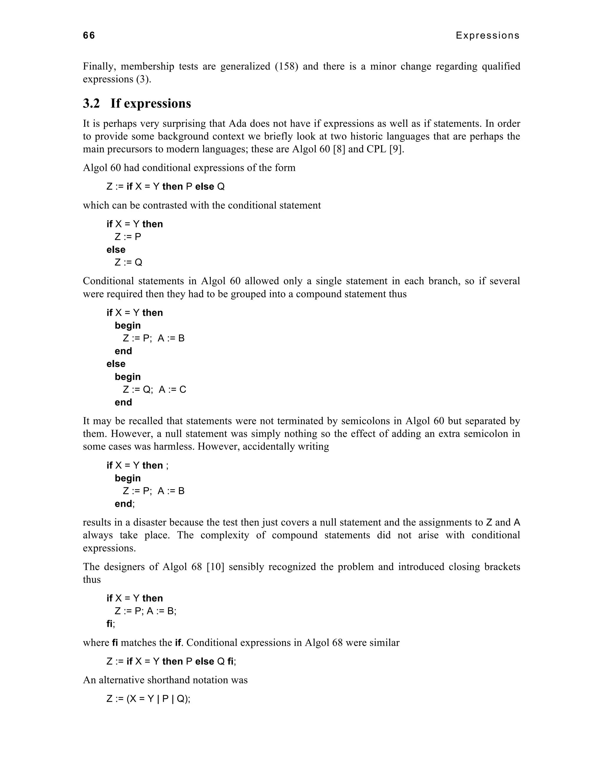 66 Expressions 
Finally, membership tests are generalized (158) and there is a minor change regarding qualified 
expressions (3). 
3.2 If expressions 
It is perhaps very surprising that Ada does not have if expressions as well as if statements. In order 
to provide some background context we briefly look at two historic languages that are perhaps the 
main precursors to modern languages; these are Algol 60 [8] and CPL [9]. 
Algol 60 had conditional expressions of the form 
Z := if X = Y then P else Q 
which can be contrasted with the conditional statement 
if X = Y then 
Z := P 
else 
Z := Q 
Conditional statements in Algol 60 allowed only a single statement in each branch, so if several 
were required then they had to be grouped into a compound statement thus 
if X = Y then 
begin 
Z := P; A := B 
end 
else 
begin 
Z := Q; A := C 
end 
It may be recalled that statements were not terminated by semicolons in Algol 60 but separated by 
them. However, a null statement was simply nothing so the effect of adding an extra semicolon in 
some cases was harmless. However, accidentally writing 
if X = Y then ; 
begin 
Z := P; A := B 
end; 
results in a disaster because the test then just covers a null statement and the assignments to Z and A 
always take place. The complexity of compound statements did not arise with conditional 
expressions. 
The designers of Algol 68 [10] sensibly recognized the problem and introduced closing brackets 
thus 
if X = Y then 
Z := P; A := B; 
fi; 
where fi matches the if. Conditional expressions in Algol 68 were similar 
Z := if X = Y then P else Q fi; 
An alternative shorthand notation was 
Z := (X = Y | P | Q); 
 