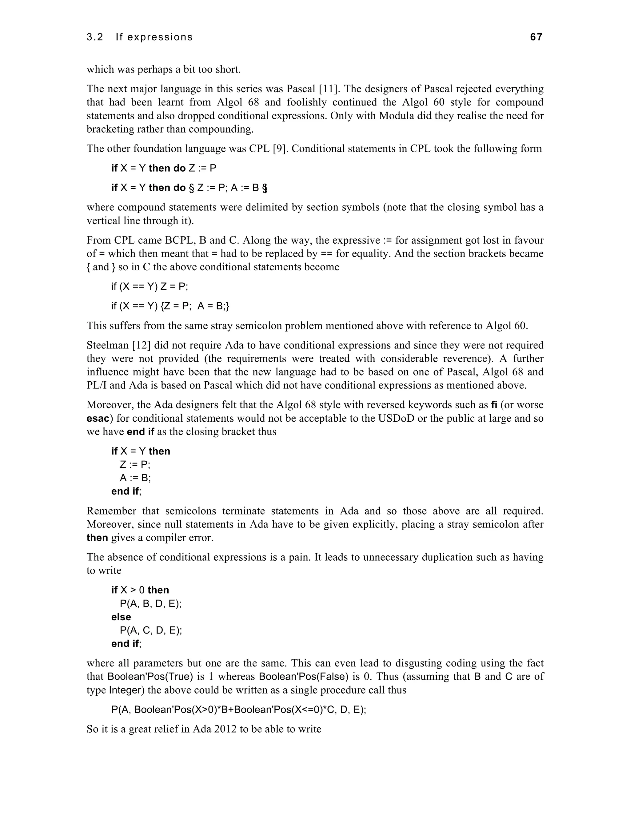 3.2 If expressions 67 
which was perhaps a bit too short. 
The next major language in this series was Pascal [11]. The designers of Pascal rejected everything 
that had been learnt from Algol 68 and foolishly continued the Algol 60 style for compound 
statements and also dropped conditional expressions. Only with Modula did they realise the need for 
bracketing rather than compounding. 
The other foundation language was CPL [9]. Conditional statements in CPL took the following form 
if X = Y then do Z := P 
if X = Y then do § Z := P; A := B §| 
where compound statements were delimited by section symbols (note that the closing symbol has a 
vertical line through it). 
From CPL came BCPL, B and C. Along the way, the expressive := for assignment got lost in favour 
of = which then meant that = had to be replaced by == for equality. And the section brackets became 
{ and } so in C the above conditional statements become 
if (X == Y) Z = P; 
if (X == Y) {Z = P; A = B;} 
This suffers from the same stray semicolon problem mentioned above with reference to Algol 60. 
Steelman [12] did not require Ada to have conditional expressions and since they were not required 
they were not provided (the requirements were treated with considerable reverence). A further 
influence might have been that the new language had to be based on one of Pascal, Algol 68 and 
PL/I and Ada is based on Pascal which did not have conditional expressions as mentioned above. 
Moreover, the Ada designers felt that the Algol 68 style with reversed keywords such as fi (or worse 
esac) for conditional statements would not be acceptable to the USDoD or the public at large and so 
we have end if as the closing bracket thus 
if X = Y then 
Z := P; 
A := B; 
end if; 
Remember that semicolons terminate statements in Ada and so those above are all required. 
Moreover, since null statements in Ada have to be given explicitly, placing a stray semicolon after 
then gives a compiler error. 
The absence of conditional expressions is a pain. It leads to unnecessary duplication such as having 
to write 
if X > 0 then 
P(A, B, D, E); 
else 
P(A, C, D, E); 
end if; 
where all parameters but one are the same. This can even lead to disgusting coding using the fact 
that Boolean'Pos(True) is 1 whereas Boolean'Pos(False) is 0. Thus (assuming that B and C are of 
type Integer) the above could be written as a single procedure call thus 
P(A, Boolean'Pos(X>0)*B+Boolean'Pos(X<=0)*C, D, E); 
So it is a great relief in Ada 2012 to be able to write 
 