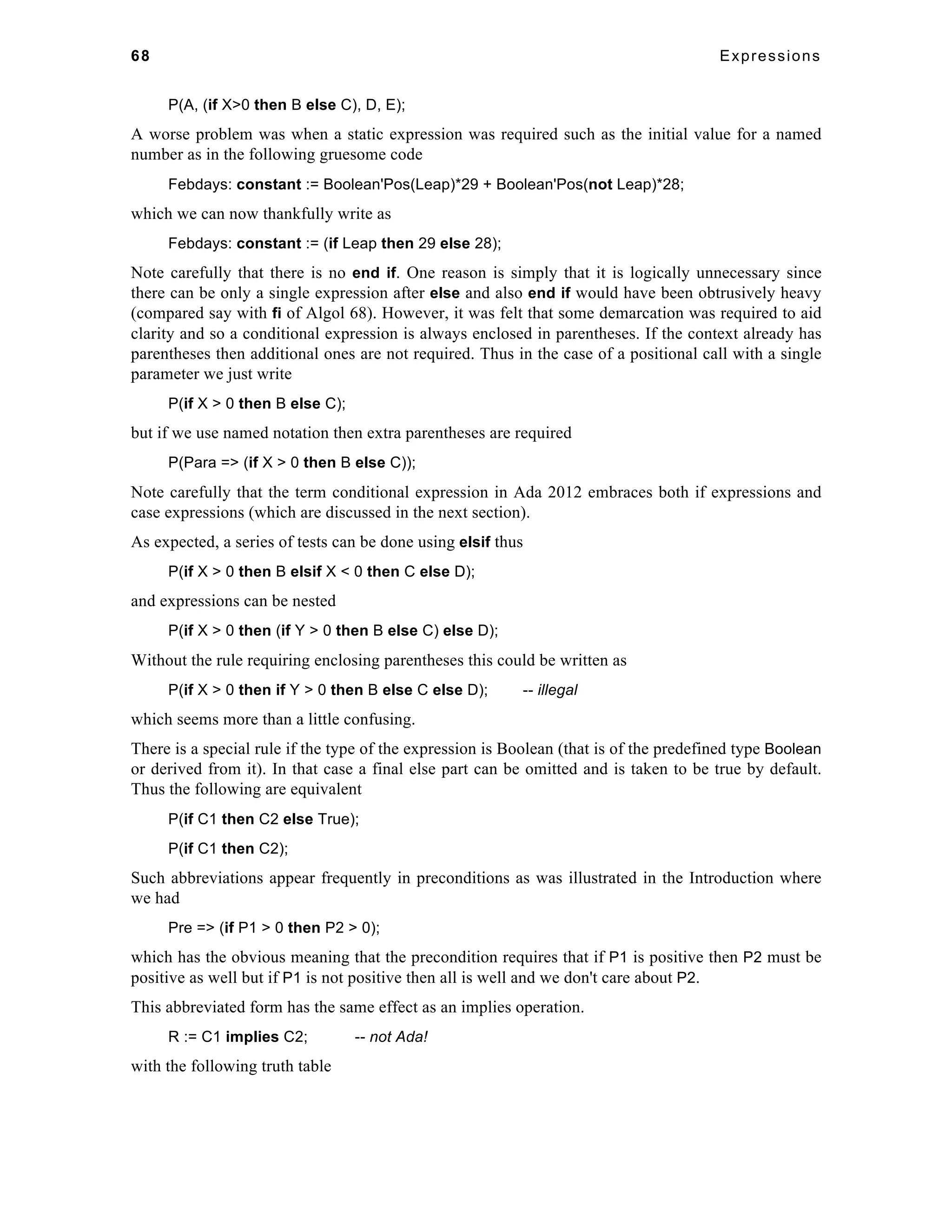 68 Expressions 
P(A, (if X>0 then B else C), D, E); 
A worse problem was when a static expression was required such as the initial value for a named 
number as in the following gruesome code 
Febdays: constant := Boolean'Pos(Leap)*29 + Boolean'Pos(not Leap)*28; 
which we can now thankfully write as 
Febdays: constant := (if Leap then 29 else 28); 
Note carefully that there is no end if. One reason is simply that it is logically unnecessary since 
there can be only a single expression after else and also end if would have been obtrusively heavy 
(compared say with fi of Algol 68). However, it was felt that some demarcation was required to aid 
clarity and so a conditional expression is always enclosed in parentheses. If the context already has 
parentheses then additional ones are not required. Thus in the case of a positional call with a single 
parameter we just write 
P(if X > 0 then B else C); 
but if we use named notation then extra parentheses are required 
P(Para => (if X > 0 then B else C)); 
Note carefully that the term conditional expression in Ada 2012 embraces both if expressions and 
case expressions (which are discussed in the next section). 
As expected, a series of tests can be done using elsif thus 
P(if X > 0 then B elsif X < 0 then C else D); 
and expressions can be nested 
P(if X > 0 then (if Y > 0 then B else C) else D); 
Without the rule requiring enclosing parentheses this could be written as 
P(if X > 0 then if Y > 0 then B else C else D); -- illegal 
which seems more than a little confusing. 
There is a special rule if the type of the expression is Boolean (that is of the predefined type Boolean 
or derived from it). In that case a final else part can be omitted and is taken to be true by default. 
Thus the following are equivalent 
P(if C1 then C2 else True); 
P(if C1 then C2); 
Such abbreviations appear frequently in preconditions as was illustrated in the Introduction where 
we had 
Pre => (if P1 > 0 then P2 > 0); 
which has the obvious meaning that the precondition requires that if P1 is positive then P2 must be 
positive as well but if P1 is not positive then all is well and we don't care about P2. 
This abbreviated form has the same effect as an implies operation. 
R := C1 implies C2; -- not Ada! 
with the following truth table 
 