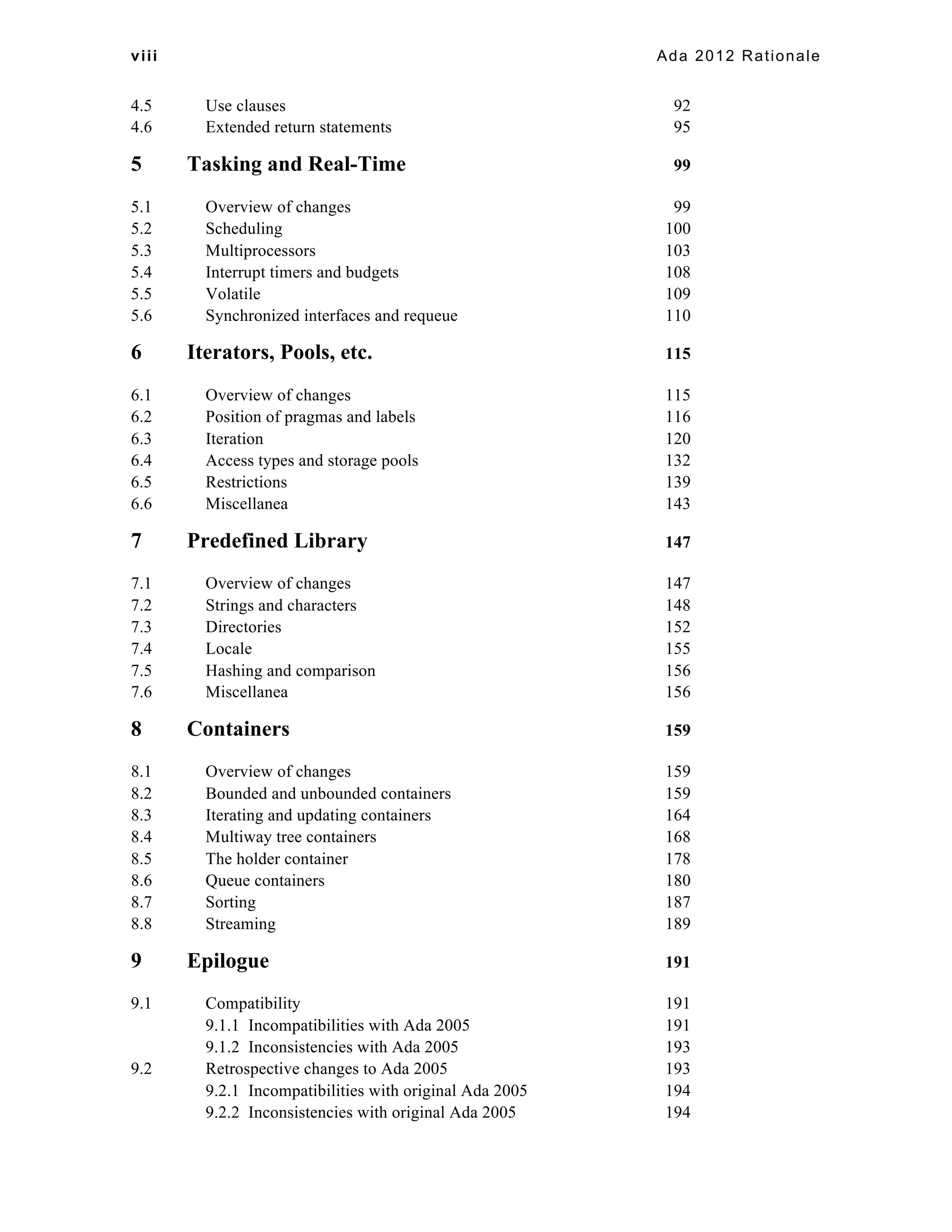 viii Ada 2012 Rationale 
4.5 Use clauses 92 
4.6 Extended return statements 95 
5 Tasking and Real-Time 99 
5.1 Overview of changes 99 
5.2 Scheduling 100 
5.3 Multiprocessors 103 
5.4 Interrupt timers and budgets 108 
5.5 Volatile 109 
5.6 Synchronized interfaces and requeue 110 
6 Iterators, Pools, etc. 115 
6.1 Overview of changes 115 
6.2 Position of pragmas and labels 116 
6.3 Iteration 120 
6.4 Access types and storage pools 132 
6.5 Restrictions 139 
6.6 Miscellanea 143 
7 Predefined Library 147 
7.1 Overview of changes 147 
7.2 Strings and characters 148 
7.3 Directories 152 
7.4 Locale 155 
7.5 Hashing and comparison 156 
7.6 Miscellanea 156 
8 Containers 159 
8.1 Overview of changes 159 
8.2 Bounded and unbounded containers 159 
8.3 Iterating and updating containers 164 
8.4 Multiway tree containers 168 
8.5 The holder container 178 
8.6 Queue containers 180 
8.7 Sorting 187 
8.8 Streaming 189 
9 Epilogue 191 
9.1 Compatibility 191 
9.1.1 Incompatibilities with Ada 2005 191 
9.1.2 Inconsistencies with Ada 2005 193 
9.2 Retrospective changes to Ada 2005 193 
9.2.1 Incompatibilities with original Ada 2005 194 
9.2.2 Inconsistencies with original Ada 2005 194 
 