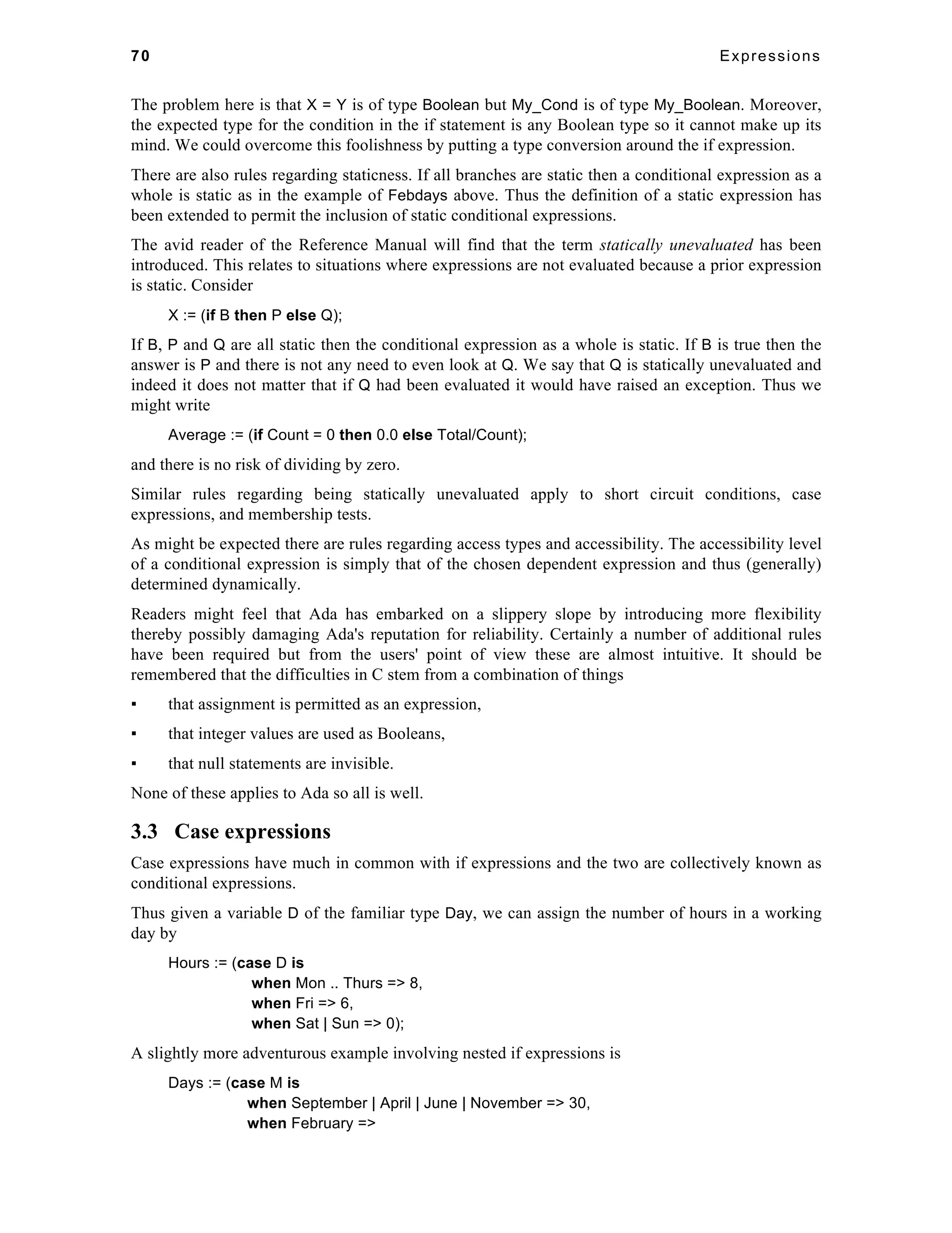 70 Expressions 
The problem here is that X = Y is of type Boolean but My_Cond is of type My_Boolean. Moreover, 
the expected type for the condition in the if statement is any Boolean type so it cannot make up its 
mind. We could overcome this foolishness by putting a type conversion around the if expression. 
There are also rules regarding staticness. If all branches are static then a conditional expression as a 
whole is static as in the example of Febdays above. Thus the definition of a static expression has 
been extended to permit the inclusion of static conditional expressions. 
The avid reader of the Reference Manual will find that the term statically unevaluated has been 
introduced. This relates to situations where expressions are not evaluated because a prior expression 
is static. Consider 
X := (if B then P else Q); 
If B, P and Q are all static then the conditional expression as a whole is static. If B is true then the 
answer is P and there is not any need to even look at Q. We say that Q is statically unevaluated and 
indeed it does not matter that if Q had been evaluated it would have raised an exception. Thus we 
might write 
Average := (if Count = 0 then 0.0 else Total/Count); 
and there is no risk of dividing by zero. 
Similar rules regarding being statically unevaluated apply to short circuit conditions, case 
expressions, and membership tests. 
As might be expected there are rules regarding access types and accessibility. The accessibility level 
of a conditional expression is simply that of the chosen dependent expression and thus (generally) 
determined dynamically. 
Readers might feel that Ada has embarked on a slippery slope by introducing more flexibility 
thereby possibly damaging Ada's reputation for reliability. Certainly a number of additional rules 
have been required but from the users' point of view these are almost intuitive. It should be 
remembered that the difficulties in C stem from a combination of things 
▪ that assignment is permitted as an expression, 
▪ that integer values are used as Booleans, 
▪ that null statements are invisible. 
None of these applies to Ada so all is well. 
3.3 Case expressions 
Case expressions have much in common with if expressions and the two are collectively known as 
conditional expressions. 
Thus given a variable D of the familiar type Day, we can assign the number of hours in a working 
day by 
Hours := (case D is 
when Mon .. Thurs => 8, 
when Fri => 6, 
when Sat | Sun => 0); 
A slightly more adventurous example involving nested if expressions is 
Days := (case M is 
when September | April | June | November => 30, 
when February => 
 