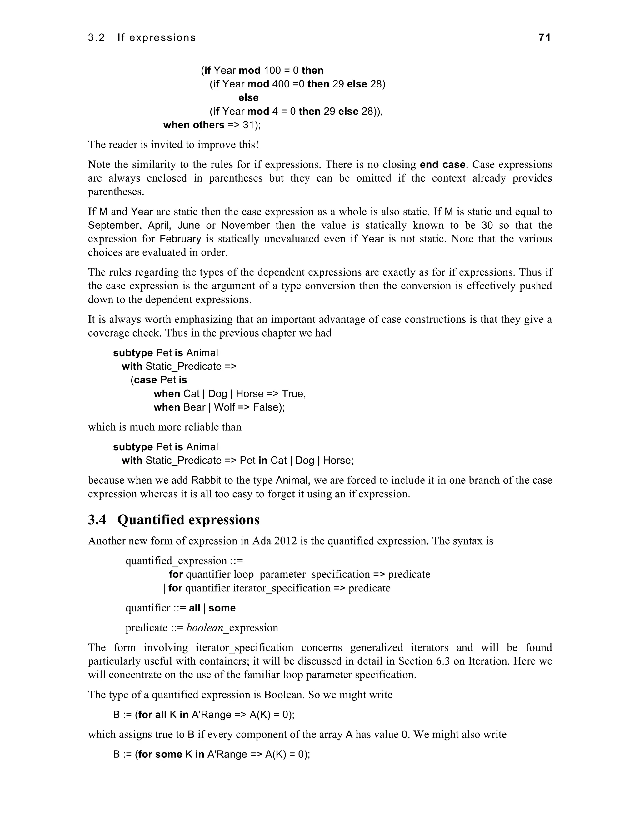 3.2 If expressions 71 
(if Year mod 100 = 0 then 
(if Year mod 400 =0 then 29 else 28) 
else 
(if Year mod 4 = 0 then 29 else 28)), 
when others => 31); 
The reader is invited to improve this! 
Note the similarity to the rules for if expressions. There is no closing end case. Case expressions 
are always enclosed in parentheses but they can be omitted if the context already provides 
parentheses. 
If M and Year are static then the case expression as a whole is also static. If M is static and equal to 
September, April, June or November then the value is statically known to be 30 so that the 
expression for February is statically unevaluated even if Year is not static. Note that the various 
choices are evaluated in order. 
The rules regarding the types of the dependent expressions are exactly as for if expressions. Thus if 
the case expression is the argument of a type conversion then the conversion is effectively pushed 
down to the dependent expressions. 
It is always worth emphasizing that an important advantage of case constructions is that they give a 
coverage check. Thus in the previous chapter we had 
subtype Pet is Animal 
with Static_Predicate => 
(case Pet is 
when Cat | Dog | Horse => True, 
when Bear | Wolf => False); 
which is much more reliable than 
subtype Pet is Animal 
with Static_Predicate => Pet in Cat | Dog | Horse; 
because when we add Rabbit to the type Animal, we are forced to include it in one branch of the case 
expression whereas it is all too easy to forget it using an if expression. 
3.4 Quantified expressions 
Another new form of expression in Ada 2012 is the quantified expression. The syntax is 
quantified_expression ::= 
for quantifier loop_parameter_specification => predicate 
| for quantifier iterator_specification => predicate 
quantifier ::= all | some 
predicate ::= boolean_expression 
The form involving iterator_specification concerns generalized iterators and will be found 
particularly useful with containers; it will be discussed in detail in Section 6.3 on Iteration. Here we 
will concentrate on the use of the familiar loop parameter specification. 
The type of a quantified expression is Boolean. So we might write 
B := (for all K in A'Range => A(K) = 0); 
which assigns true to B if every component of the array A has value 0. We might also write 
B := (for some K in A'Range => A(K) = 0); 
 