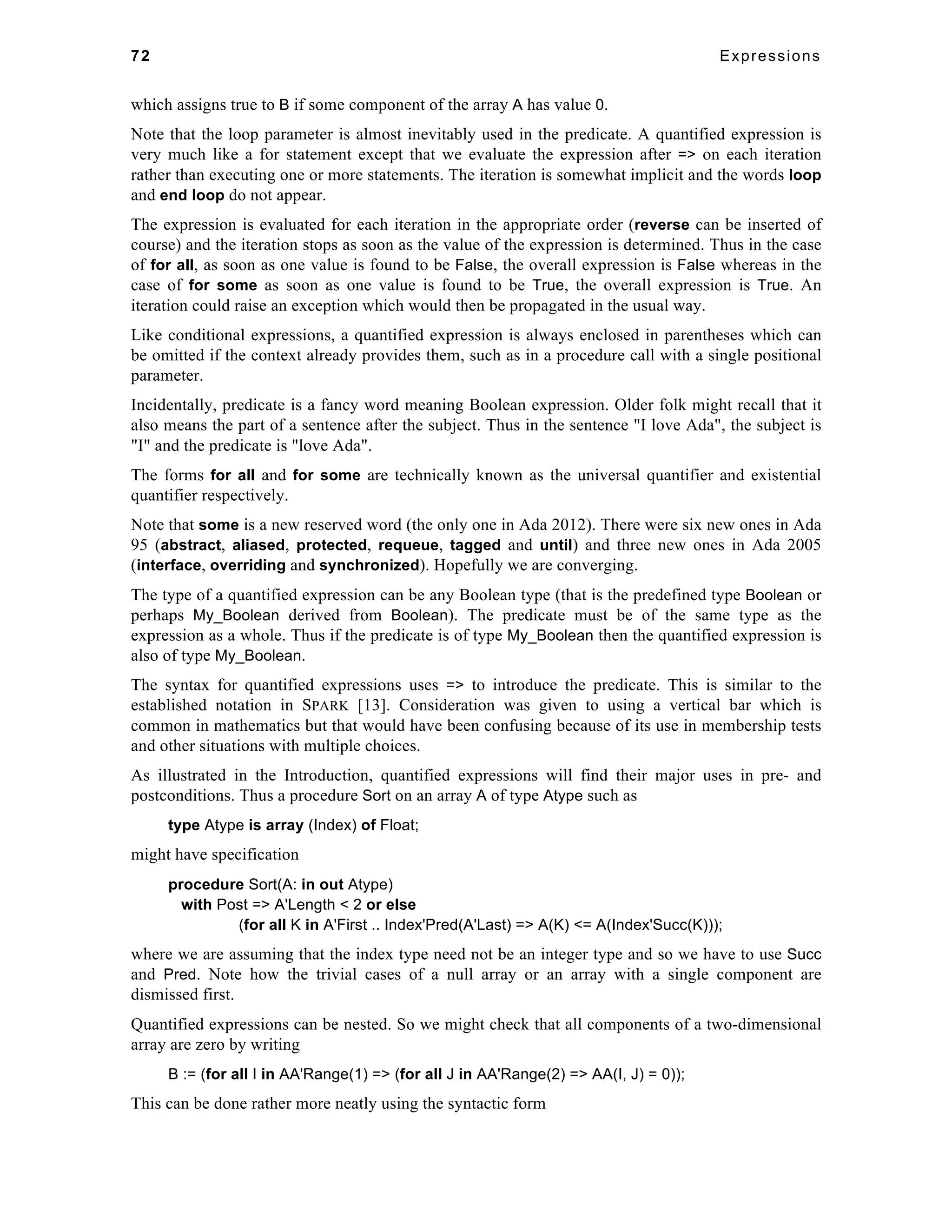 72 Expressions 
which assigns true to B if some component of the array A has value 0. 
Note that the loop parameter is almost inevitably used in the predicate. A quantified expression is 
very much like a for statement except that we evaluate the expression after => on each iteration 
rather than executing one or more statements. The iteration is somewhat implicit and the words loop 
and end loop do not appear. 
The expression is evaluated for each iteration in the appropriate order (reverse can be inserted of 
course) and the iteration stops as soon as the value of the expression is determined. Thus in the case 
of for all, as soon as one value is found to be False, the overall expression is False whereas in the 
case of for some as soon as one value is found to be True, the overall expression is True. An 
iteration could raise an exception which would then be propagated in the usual way. 
Like conditional expressions, a quantified expression is always enclosed in parentheses which can 
be omitted if the context already provides them, such as in a procedure call with a single positional 
parameter. 
Incidentally, predicate is a fancy word meaning Boolean expression. Older folk might recall that it 
also means the part of a sentence after the subject. Thus in the sentence "I love Ada", the subject is 
"I" and the predicate is "love Ada". 
The forms for all and for some are technically known as the universal quantifier and existential 
quantifier respectively. 
Note that some is a new reserved word (the only one in Ada 2012). There were six new ones in Ada 
95 (abstract, aliased, protected, requeue, tagged and until) and three new ones in Ada 2005 
(interface, overriding and synchronized). Hopefully we are converging. 
The type of a quantified expression can be any Boolean type (that is the predefined type Boolean or 
perhaps My_Boolean derived from Boolean). The predicate must be of the same type as the 
expression as a whole. Thus if the predicate is of type My_Boolean then the quantified expression is 
also of type My_Boolean. 
The syntax for quantified expressions uses => to introduce the predicate. This is similar to the 
established notation in SPARK [13]. Consideration was given to using a vertical bar which is 
common in mathematics but that would have been confusing because of its use in membership tests 
and other situations with multiple choices. 
As illustrated in the Introduction, quantified expressions will find their major uses in pre- and 
postconditions. Thus a procedure Sort on an array A of type Atype such as 
type Atype is array (Index) of Float; 
might have specification 
procedure Sort(A: in out Atype) 
with Post => A'Length < 2 or else 
(for all K in A'First .. Index'Pred(A'Last) => A(K) <= A(Index'Succ(K))); 
where we are assuming that the index type need not be an integer type and so we have to use Succ 
and Pred. Note how the trivial cases of a null array or an array with a single component are 
dismissed first. 
Quantified expressions can be nested. So we might check that all components of a two-dimensional 
array are zero by writing 
B := (for all I in AA'Range(1) => (for all J in AA'Range(2) => AA(I, J) = 0)); 
This can be done rather more neatly using the syntactic form 
 