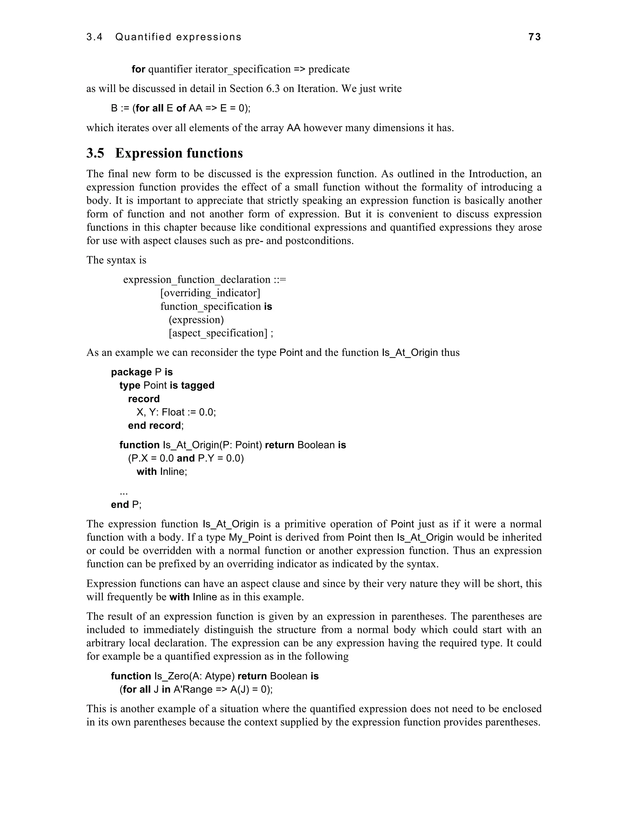 3.4 Quantified expressions 73 
for quantifier iterator_specification => predicate 
as will be discussed in detail in Section 6.3 on Iteration. We just write 
B := (for all E of AA => E = 0); 
which iterates over all elements of the array AA however many dimensions it has. 
3.5 Expression functions 
The final new form to be discussed is the expression function. As outlined in the Introduction, an 
expression function provides the effect of a small function without the formality of introducing a 
body. It is important to appreciate that strictly speaking an expression function is basically another 
form of function and not another form of expression. But it is convenient to discuss expression 
functions in this chapter because like conditional expressions and quantified expressions they arose 
for use with aspect clauses such as pre- and postconditions. 
The syntax is 
expression_function_declaration ::= 
[overriding_indicator] 
function_specification is 
(expression) 
[aspect_specification] ; 
As an example we can reconsider the type Point and the function Is_At_Origin thus 
package P is 
type Point is tagged 
record 
X, Y: Float := 0.0; 
end record; 
function Is_At_Origin(P: Point) return Boolean is 
(P.X = 0.0 and P.Y = 0.0) 
with Inline; 
... 
end P; 
The expression function Is_At_Origin is a primitive operation of Point just as if it were a normal 
function with a body. If a type My_Point is derived from Point then Is_At_Origin would be inherited 
or could be overridden with a normal function or another expression function. Thus an expression 
function can be prefixed by an overriding indicator as indicated by the syntax. 
Expression functions can have an aspect clause and since by their very nature they will be short, this 
will frequently be with Inline as in this example. 
The result of an expression function is given by an expression in parentheses. The parentheses are 
included to immediately distinguish the structure from a normal body which could start with an 
arbitrary local declaration. The expression can be any expression having the required type. It could 
for example be a quantified expression as in the following 
function Is_Zero(A: Atype) return Boolean is 
(for all J in A'Range => A(J) = 0); 
This is another example of a situation where the quantified expression does not need to be enclosed 
in its own parentheses because the context supplied by the expression function provides parentheses. 
 