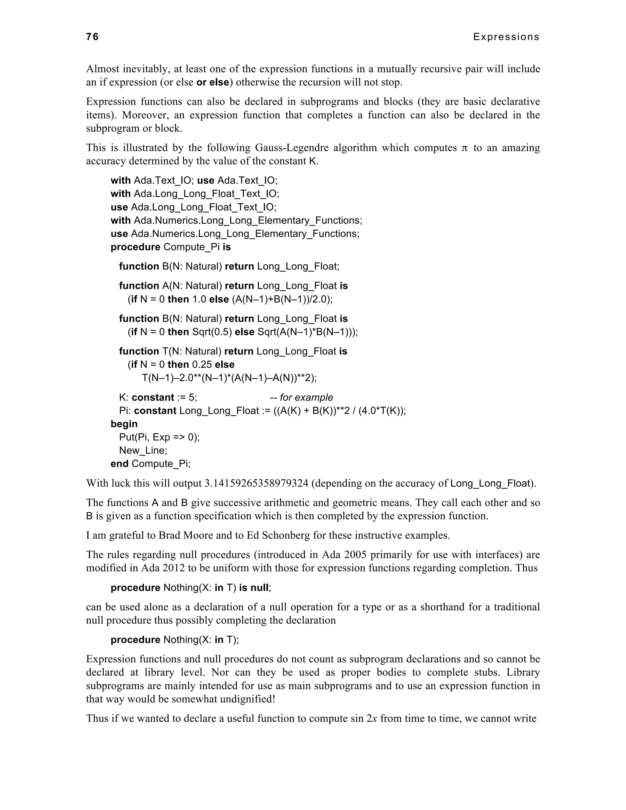 76 Expressions 
Almost inevitably, at least one of the expression functions in a mutually recursive pair will include 
an if expression (or else or else) otherwise the recursion will not stop. 
Expression functions can also be declared in subprograms and blocks (they are basic declarative 
items). Moreover, an expression function that completes a function can also be declared in the 
subprogram or block. 
This is illustrated by the following Gauss-Legendre algorithm which computes π to an amazing 
accuracy determined by the value of the constant K. 
with Ada.Text_IO; use Ada.Text_IO; 
with Ada.Long_Long_Float_Text_IO; 
use Ada.Long_Long_Float_Text_IO; 
with Ada.Numerics.Long_Long_Elementary_Functions; 
use Ada.Numerics.Long_Long_Elementary_Functions; 
procedure Compute_Pi is 
function B(N: Natural) return Long_Long_Float; 
function A(N: Natural) return Long_Long_Float is 
(if N = 0 then 1.0 else (A(N–1)+B(N–1))/2.0); 
function B(N: Natural) return Long_Long_Float is 
(if N = 0 then Sqrt(0.5) else Sqrt(A(N–1)*B(N–1))); 
function T(N: Natural) return Long_Long_Float is 
(if N = 0 then 0.25 else 
T(N–1)–2.0**(N–1)*(A(N–1)–A(N))**2); 
K: constant := 5; -- for example 
Pi: constant Long_Long_Float := ((A(K) + B(K))**2 / (4.0*T(K)); 
begin 
Put(Pi, Exp => 0); 
New_Line; 
end Compute_Pi; 
With luck this will output 3.14159265358979324 (depending on the accuracy of Long_Long_Float). 
The functions A and B give successive arithmetic and geometric means. They call each other and so 
B is given as a function specification which is then completed by the expression function. 
I am grateful to Brad Moore and to Ed Schonberg for these instructive examples. 
The rules regarding null procedures (introduced in Ada 2005 primarily for use with interfaces) are 
modified in Ada 2012 to be uniform with those for expression functions regarding completion. Thus 
procedure Nothing(X: in T) is null; 
can be used alone as a declaration of a null operation for a type or as a shorthand for a traditional 
null procedure thus possibly completing the declaration 
procedure Nothing(X: in T); 
Expression functions and null procedures do not count as subprogram declarations and so cannot be 
declared at library level. Nor can they be used as proper bodies to complete stubs. Library 
subprograms are mainly intended for use as main subprograms and to use an expression function in 
that way would be somewhat undignified! 
Thus if we wanted to declare a useful function to compute sin 2x from time to time, we cannot write 
 