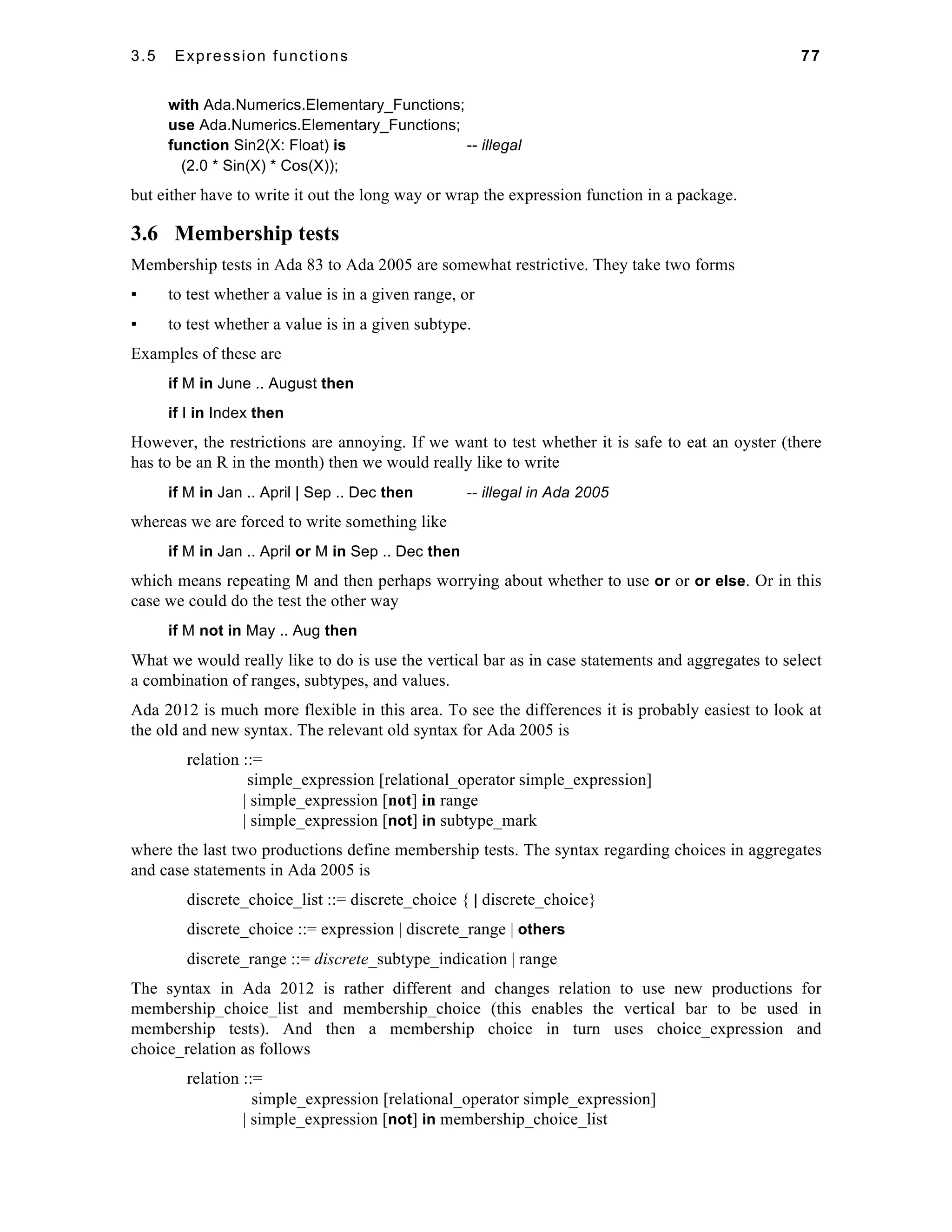 3.5 Expression functions 77 
with Ada.Numerics.Elementary_Functions; 
use Ada.Numerics.Elementary_Functions; 
function Sin2(X: Float) is -- illegal 
(2.0 * Sin(X) * Cos(X)); 
but either have to write it out the long way or wrap the expression function in a package. 
3.6 Membership tests 
Membership tests in Ada 83 to Ada 2005 are somewhat restrictive. They take two forms 
▪ to test whether a value is in a given range, or 
▪ to test whether a value is in a given subtype. 
Examples of these are 
if M in June .. August then 
if I in Index then 
However, the restrictions are annoying. If we want to test whether it is safe to eat an oyster (there 
has to be an R in the month) then we would really like to write 
if M in Jan .. April | Sep .. Dec then -- illegal in Ada 2005 
whereas we are forced to write something like 
if M in Jan .. April or M in Sep .. Dec then 
which means repeating M and then perhaps worrying about whether to use or or or else. Or in this 
case we could do the test the other way 
if M not in May .. Aug then 
What we would really like to do is use the vertical bar as in case statements and aggregates to select 
a combination of ranges, subtypes, and values. 
Ada 2012 is much more flexible in this area. To see the differences it is probably easiest to look at 
the old and new syntax. The relevant old syntax for Ada 2005 is 
relation ::= 
simple_expression [relational_operator simple_expression] 
| simple_expression [not] in range 
| simple_expression [not] in subtype_mark 
where the last two productions define membership tests. The syntax regarding choices in aggregates 
and case statements in Ada 2005 is 
discrete_choice_list ::= discrete_choice { | discrete_choice} 
discrete_choice ::= expression | discrete_range | others 
discrete_range ::= discrete_subtype_indication | range 
The syntax in Ada 2012 is rather different and changes relation to use new productions for 
membership_choice_list and membership_choice (this enables the vertical bar to be used in 
membership tests). And then a membership choice in turn uses choice_expression and 
choice_relation as follows 
relation ::= 
simple_expression [relational_operator simple_expression] 
| simple_expression [not] in membership_choice_list 
 