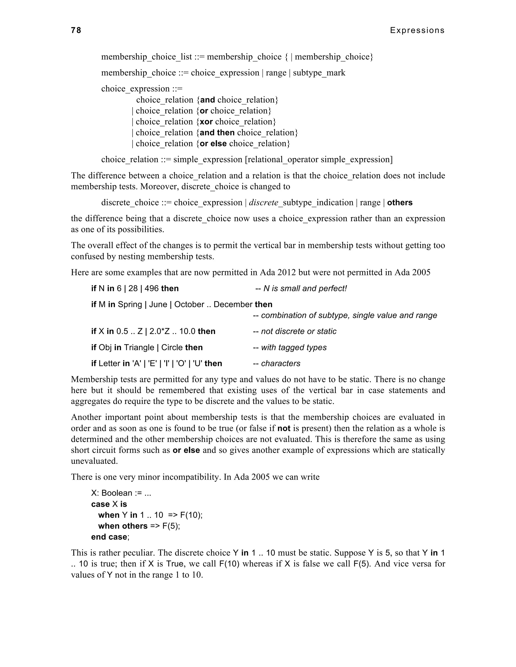 78 Expressions 
membership_choice_list ::= membership_choice { | membership_choice} 
membership_choice ::= choice_expression | range | subtype_mark 
choice_expression ::= 
choice_relation {and choice_relation} 
| choice_relation {or choice_relation} 
| choice_relation {xor choice_relation} 
| choice_relation {and then choice_relation} 
| choice_relation {or else choice_relation} 
choice_relation ::= simple_expression [relational_operator simple_expression] 
The difference between a choice_relation and a relation is that the choice_relation does not include 
membership tests. Moreover, discrete_choice is changed to 
discrete_choice ::= choice_expression | discrete_subtype_indication | range | others 
the difference being that a discrete_choice now uses a choice_expression rather than an expression 
as one of its possibilities. 
The overall effect of the changes is to permit the vertical bar in membership tests without getting too 
confused by nesting membership tests. 
Here are some examples that are now permitted in Ada 2012 but were not permitted in Ada 2005 
if N in 6 | 28 | 496 then -- N is small and perfect! 
if M in Spring | June | October .. December then 
-- combination of subtype, single value and range 
if X in 0.5 .. Z | 2.0*Z .. 10.0 then -- not discrete or static 
if Obj in Triangle | Circle then -- with tagged types 
if Letter in 'A' | 'E' | 'I' | 'O' | 'U' then -- characters 
Membership tests are permitted for any type and values do not have to be static. There is no change 
here but it should be remembered that existing uses of the vertical bar in case statements and 
aggregates do require the type to be discrete and the values to be static. 
Another important point about membership tests is that the membership choices are evaluated in 
order and as soon as one is found to be true (or false if not is present) then the relation as a whole is 
determined and the other membership choices are not evaluated. This is therefore the same as using 
short circuit forms such as or else and so gives another example of expressions which are statically 
unevaluated. 
There is one very minor incompatibility. In Ada 2005 we can write 
X: Boolean := ... 
case X is 
when Y in 1 .. 10 => F(10); 
when others => F(5); 
end case; 
This is rather peculiar. The discrete choice Y in 1 .. 10 must be static. Suppose Y is 5, so that Y in 1 
.. 10 is true; then if X is True, we call F(10) whereas if X is false we call F(5). And vice versa for 
values of Y not in the range 1 to 10. 
 