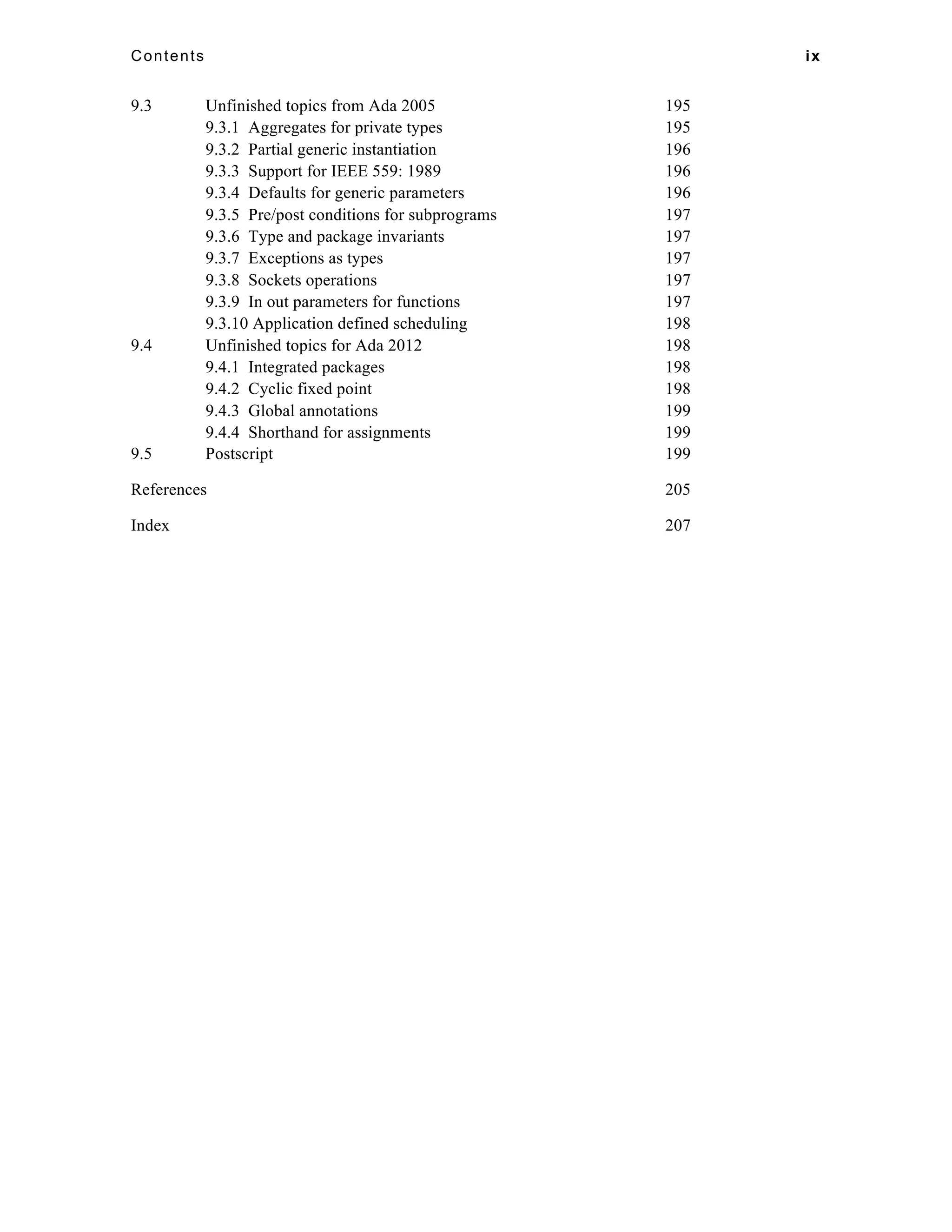 Contents ix 
9.3 Unfinished topics from Ada 2005 195 
9.3.1 Aggregates for private types 195 
9.3.2 Partial generic instantiation 196 
9.3.3 Support for IEEE 559: 1989 196 
9.3.4 Defaults for generic parameters 196 
9.3.5 Pre/post conditions for subprograms 197 
9.3.6 Type and package invariants 197 
9.3.7 Exceptions as types 197 
9.3.8 Sockets operations 197 
9.3.9 In out parameters for functions 197 
9.3.10 Application defined scheduling 198 
9.4 Unfinished topics for Ada 2012 198 
9.4.1 Integrated packages 198 
9.4.2 Cyclic fixed point 198 
9.4.3 Global annotations 199 
9.4.4 Shorthand for assignments 199 
9.5 Postscript 199 
References 205 
Index 207 
 