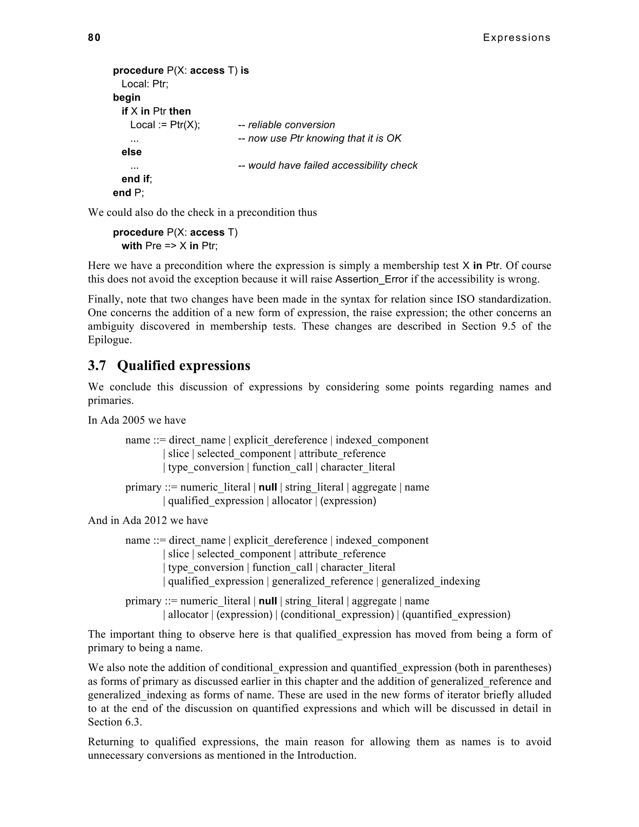 80 Expressions 
procedure P(X: access T) is 
Local: Ptr; 
begin 
if X in Ptr then 
Local := Ptr(X); -- reliable conversion 
... -- now use Ptr knowing that it is OK 
else 
... -- would have failed accessibility check 
end if; 
end P; 
We could also do the check in a precondition thus 
procedure P(X: access T) 
with Pre => X in Ptr; 
Here we have a precondition where the expression is simply a membership test X in Ptr. Of course 
this does not avoid the exception because it will raise Assertion_Error if the accessibility is wrong. 
Finally, note that two changes have been made in the syntax for relation since ISO standardization. 
One concerns the addition of a new form of expression, the raise expression; the other concerns an 
ambiguity discovered in membership tests. These changes are described in Section 9.5 of the 
Epilogue. 
3.7 Qualified expressions 
We conclude this discussion of expressions by considering some points regarding names and 
primaries. 
In Ada 2005 we have 
name ::= direct_name | explicit_dereference | indexed_component 
| slice | selected_component | attribute_reference 
| type_conversion | function_call | character_literal 
primary ::= numeric_literal | null | string_literal | aggregate | name 
| qualified_expression | allocator | (expression) 
And in Ada 2012 we have 
name ::= direct_name | explicit_dereference | indexed_component 
| slice | selected_component | attribute_reference 
| type_conversion | function_call | character_literal 
| qualified_expression | generalized_reference | generalized_indexing 
primary ::= numeric_literal | null | string_literal | aggregate | name 
| allocator | (expression) | (conditional_expression) | (quantified_expression) 
The important thing to observe here is that qualified_expression has moved from being a form of 
primary to being a name. 
We also note the addition of conditional_expression and quantified_expression (both in parentheses) 
as forms of primary as discussed earlier in this chapter and the addition of generalized_reference and 
generalized_indexing as forms of name. These are used in the new forms of iterator briefly alluded 
to at the end of the discussion on quantified expressions and which will be discussed in detail in 
Section 6.3. 
Returning to qualified expressions, the main reason for allowing them as names is to avoid 
unnecessary conversions as mentioned in the Introduction. 
 