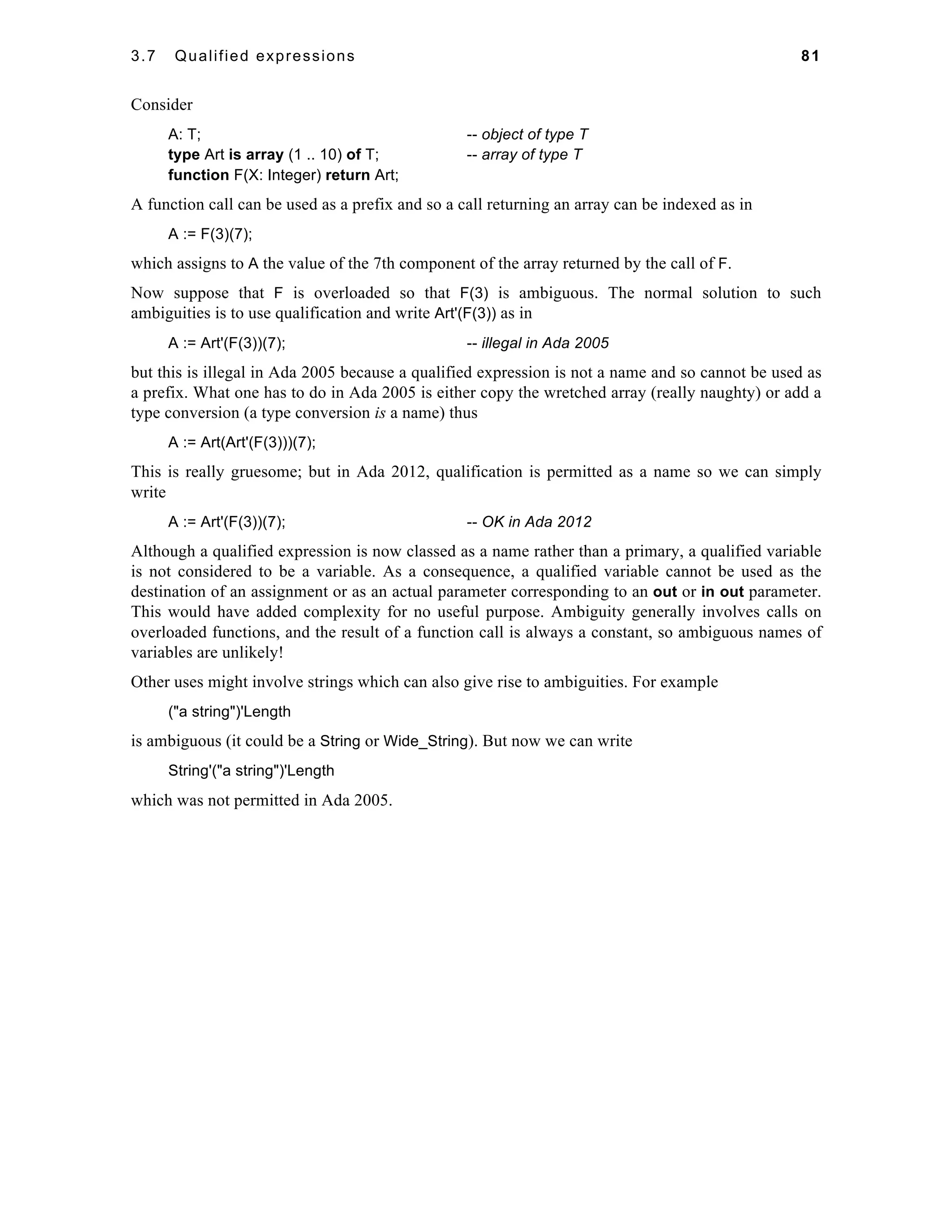 3.7 Qualified expressions 81 
Consider 
A: T; -- object of type T 
type Art is array (1 .. 10) of T; -- array of type T 
function F(X: Integer) return Art; 
A function call can be used as a prefix and so a call returning an array can be indexed as in 
A := F(3)(7); 
which assigns to A the value of the 7th component of the array returned by the call of F. 
Now suppose that F is overloaded so that F(3) is ambiguous. The normal solution to such 
ambiguities is to use qualification and write Art'(F(3)) as in 
A := Art'(F(3))(7); -- illegal in Ada 2005 
but this is illegal in Ada 2005 because a qualified expression is not a name and so cannot be used as 
a prefix. What one has to do in Ada 2005 is either copy the wretched array (really naughty) or add a 
type conversion (a type conversion is a name) thus 
A := Art(Art'(F(3)))(7); 
This is really gruesome; but in Ada 2012, qualification is permitted as a name so we can simply 
write 
A := Art'(F(3))(7); -- OK in Ada 2012 
Although a qualified expression is now classed as a name rather than a primary, a qualified variable 
is not considered to be a variable. As a consequence, a qualified variable cannot be used as the 
destination of an assignment or as an actual parameter corresponding to an out or in out parameter. 
This would have added complexity for no useful purpose. Ambiguity generally involves calls on 
overloaded functions, and the result of a function call is always a constant, so ambiguous names of 
variables are unlikely! 
Other uses might involve strings which can also give rise to ambiguities. For example 
("a string")'Length 
is ambiguous (it could be a String or Wide_String). But now we can write 
String'("a string")'Length 
which was not permitted in Ada 2005. 
 