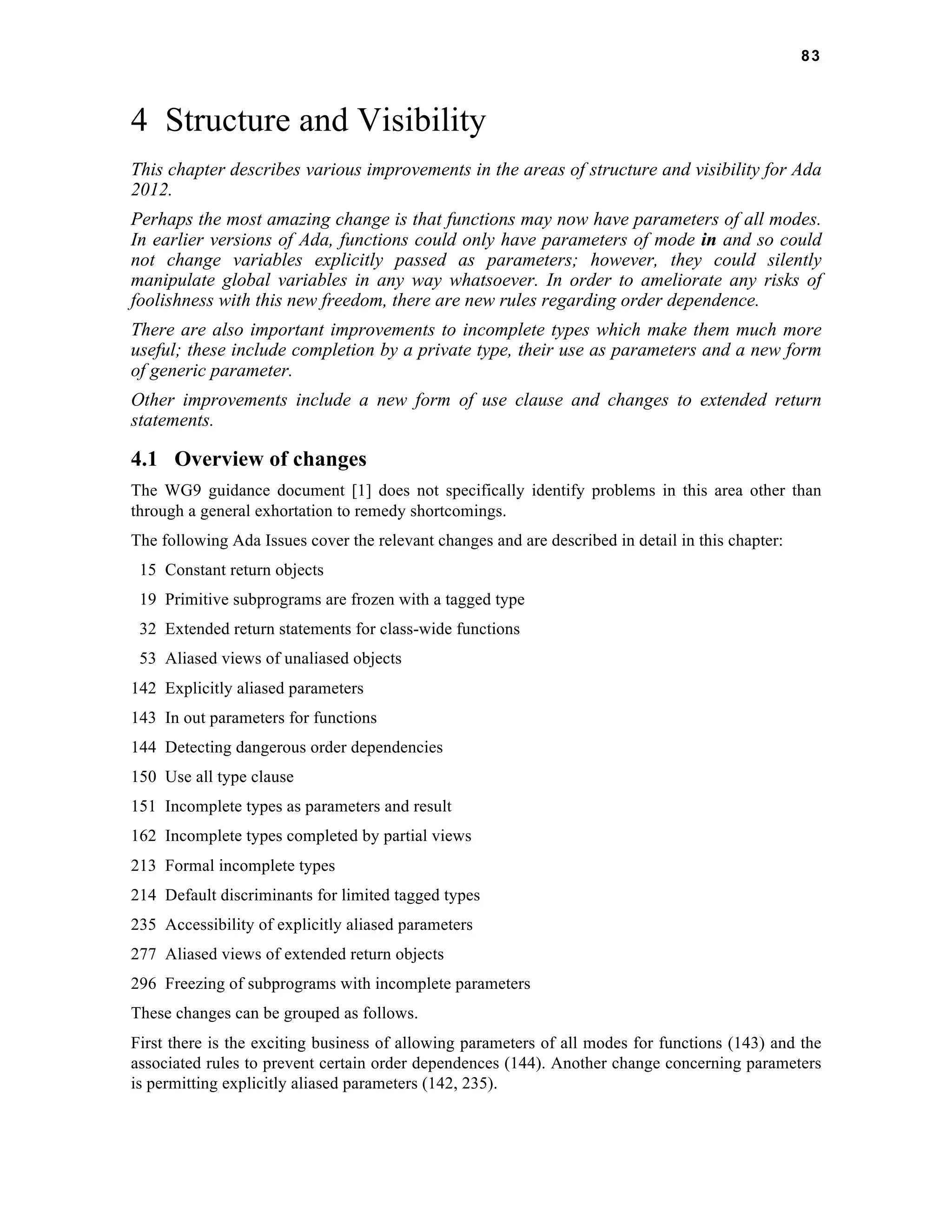 83 
4 Structure and Visibility 
This chapter describes various improvements in the areas of structure and visibility for Ada 
2012. 
Perhaps the most amazing change is that functions may now have parameters of all modes. 
In earlier versions of Ada, functions could only have parameters of mode in and so could 
not change variables explicitly passed as parameters; however, they could silently 
manipulate global variables in any way whatsoever. In order to ameliorate any risks of 
foolishness with this new freedom, there are new rules regarding order dependence. 
There are also important improvements to incomplete types which make them much more 
useful; these include completion by a private type, their use as parameters and a new form 
of generic parameter. 
Other improvements include a new form of use clause and changes to extended return 
statements. 
4.1 Overview of changes 
The WG9 guidance document [1] does not specifically identify problems in this area other than 
through a general exhortation to remedy shortcomings. 
The following Ada Issues cover the relevant changes and are described in detail in this chapter: 
15 Constant return objects 
19 Primitive subprograms are frozen with a tagged type 
32 Extended return statements for class-wide functions 
53 Aliased views of unaliased objects 
142 Explicitly aliased parameters 
143 In out parameters for functions 
144 Detecting dangerous order dependencies 
150 Use all type clause 
151 Incomplete types as parameters and result 
162 Incomplete types completed by partial views 
213 Formal incomplete types 
214 Default discriminants for limited tagged types 
235 Accessibility of explicitly aliased parameters 
277 Aliased views of extended return objects 
296 Freezing of subprograms with incomplete parameters 
These changes can be grouped as follows. 
First there is the exciting business of allowing parameters of all modes for functions (143) and the 
associated rules to prevent certain order dependences (144). Another change concerning parameters 
is permitting explicitly aliased parameters (142, 235). 
 