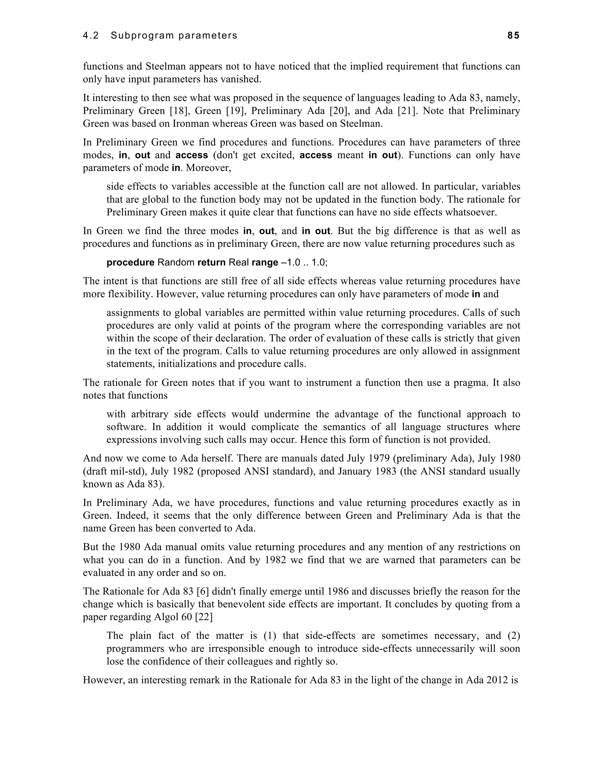 4.2 Subprogram parameters 85 
functions and Steelman appears not to have noticed that the implied requirement that functions can 
only have input parameters has vanished. 
It interesting to then see what was proposed in the sequence of languages leading to Ada 83, namely, 
Preliminary Green [18], Green [19], Preliminary Ada [20], and Ada [21]. Note that Preliminary 
Green was based on Ironman whereas Green was based on Steelman. 
In Preliminary Green we find procedures and functions. Procedures can have parameters of three 
modes, in, out and access (don't get excited, access meant in out). Functions can only have 
parameters of mode in. Moreover, 
side effects to variables accessible at the function call are not allowed. In particular, variables 
that are global to the function body may not be updated in the function body. The rationale for 
Preliminary Green makes it quite clear that functions can have no side effects whatsoever. 
In Green we find the three modes in, out, and in out. But the big difference is that as well as 
procedures and functions as in preliminary Green, there are now value returning procedures such as 
procedure Random return Real range –1.0 .. 1.0; 
The intent is that functions are still free of all side effects whereas value returning procedures have 
more flexibility. However, value returning procedures can only have parameters of mode in and 
assignments to global variables are permitted within value returning procedures. Calls of such 
procedures are only valid at points of the program where the corresponding variables are not 
within the scope of their declaration. The order of evaluation of these calls is strictly that given 
in the text of the program. Calls to value returning procedures are only allowed in assignment 
statements, initializations and procedure calls. 
The rationale for Green notes that if you want to instrument a function then use a pragma. It also 
notes that functions 
with arbitrary side effects would undermine the advantage of the functional approach to 
software. In addition it would complicate the semantics of all language structures where 
expressions involving such calls may occur. Hence this form of function is not provided. 
And now we come to Ada herself. There are manuals dated July 1979 (preliminary Ada), July 1980 
(draft mil-std), July 1982 (proposed ANSI standard), and January 1983 (the ANSI standard usually 
known as Ada 83). 
In Preliminary Ada, we have procedures, functions and value returning procedures exactly as in 
Green. Indeed, it seems that the only difference between Green and Preliminary Ada is that the 
name Green has been converted to Ada. 
But the 1980 Ada manual omits value returning procedures and any mention of any restrictions on 
what you can do in a function. And by 1982 we find that we are warned that parameters can be 
evaluated in any order and so on. 
The Rationale for Ada 83 [6] didn't finally emerge until 1986 and discusses briefly the reason for the 
change which is basically that benevolent side effects are important. It concludes by quoting from a 
paper regarding Algol 60 [22] 
The plain fact of the matter is (1) that side-effects are sometimes necessary, and (2) 
programmers who are irresponsible enough to introduce side-effects unnecessarily will soon 
lose the confidence of their colleagues and rightly so. 
However, an interesting remark in the Rationale for Ada 83 in the light of the change in Ada 2012 is 
 