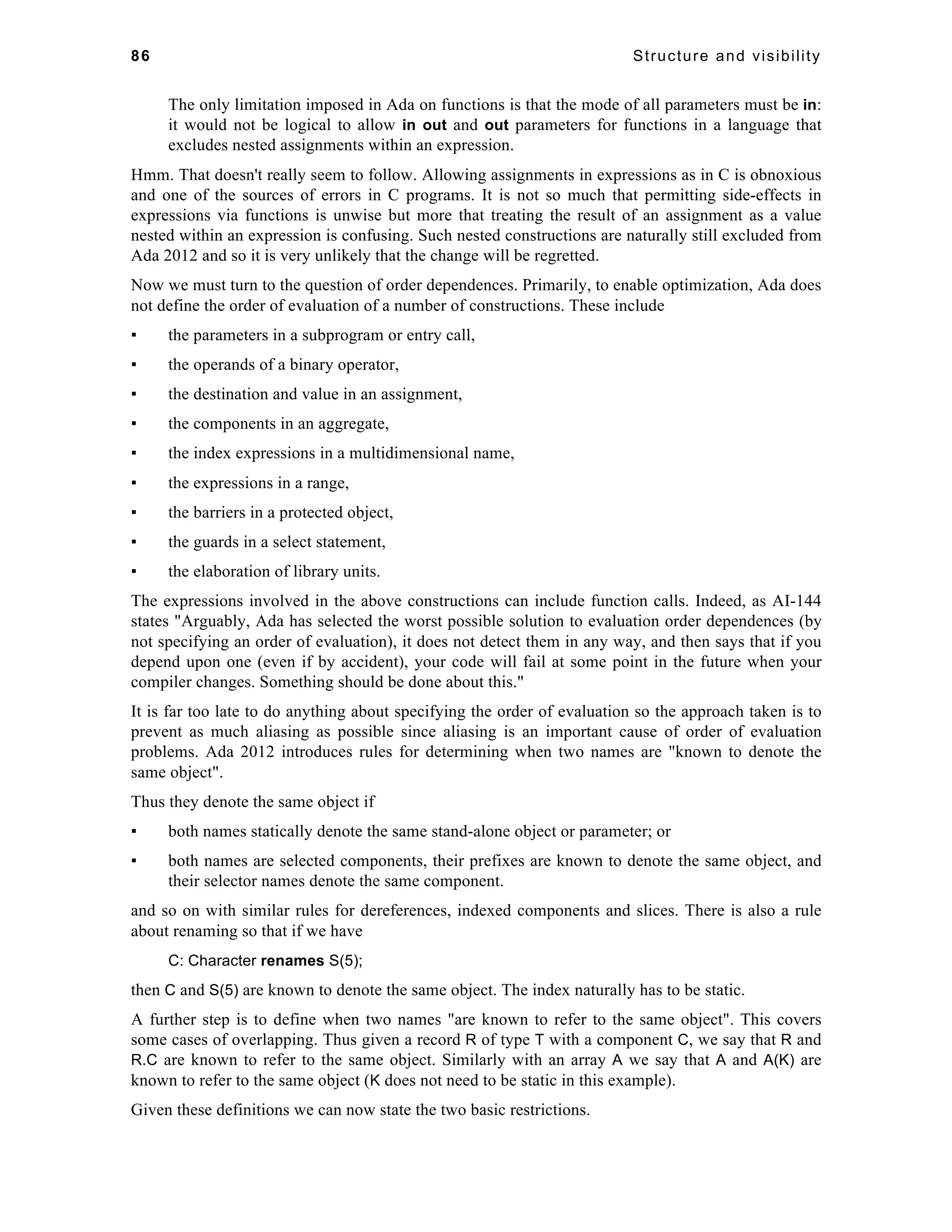 86 Structure and visibility 
The only limitation imposed in Ada on functions is that the mode of all parameters must be in: 
it would not be logical to allow in out and out parameters for functions in a language that 
excludes nested assignments within an expression. 
Hmm. That doesn't really seem to follow. Allowing assignments in expressions as in C is obnoxious 
and one of the sources of errors in C programs. It is not so much that permitting side-effects in 
expressions via functions is unwise but more that treating the result of an assignment as a value 
nested within an expression is confusing. Such nested constructions are naturally still excluded from 
Ada 2012 and so it is very unlikely that the change will be regretted. 
Now we must turn to the question of order dependences. Primarily, to enable optimization, Ada does 
not define the order of evaluation of a number of constructions. These include 
▪ the parameters in a subprogram or entry call, 
▪ the operands of a binary operator, 
▪ the destination and value in an assignment, 
▪ the components in an aggregate, 
▪ the index expressions in a multidimensional name, 
▪ the expressions in a range, 
▪ the barriers in a protected object, 
▪ the guards in a select statement, 
▪ the elaboration of library units. 
The expressions involved in the above constructions can include function calls. Indeed, as AI-144 
states "Arguably, Ada has selected the worst possible solution to evaluation order dependences (by 
not specifying an order of evaluation), it does not detect them in any way, and then says that if you 
depend upon one (even if by accident), your code will fail at some point in the future when your 
compiler changes. Something should be done about this." 
It is far too late to do anything about specifying the order of evaluation so the approach taken is to 
prevent as much aliasing as possible since aliasing is an important cause of order of evaluation 
problems. Ada 2012 introduces rules for determining when two names are "known to denote the 
same object". 
Thus they denote the same object if 
▪ both names statically denote the same stand-alone object or parameter; or 
▪ both names are selected components, their prefixes are known to denote the same object, and 
their selector names denote the same component. 
and so on with similar rules for dereferences, indexed components and slices. There is also a rule 
about renaming so that if we have 
C: Character renames S(5); 
then C and S(5) are known to denote the same object. The index naturally has to be static. 
A further step is to define when two names "are known to refer to the same object". This covers 
some cases of overlapping. Thus given a record R of type T with a component C, we say that R and 
R.C are known to refer to the same object. Similarly with an array A we say that A and A(K) are 
known to refer to the same object (K does not need to be static in this example). 
Given these definitions we can now state the two basic restrictions. 
 