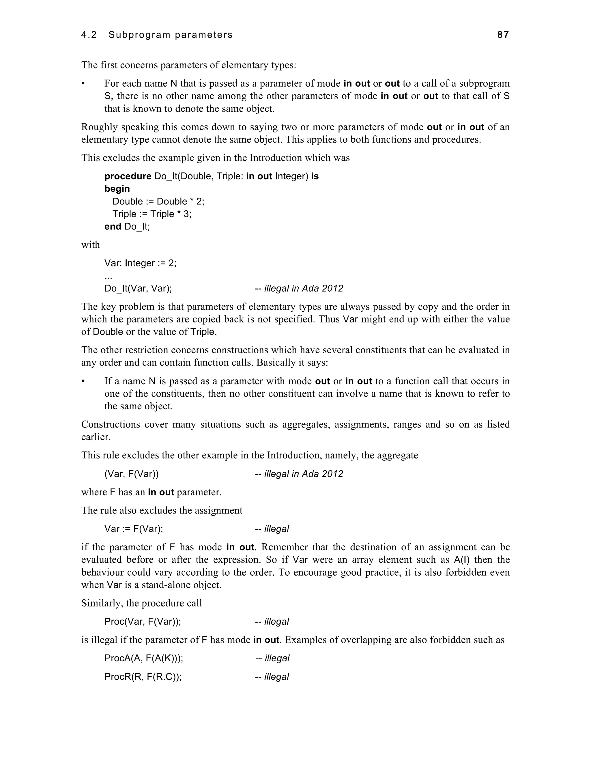4.2 Subprogram parameters 87 
The first concerns parameters of elementary types: 
▪ For each name N that is passed as a parameter of mode in out or out to a call of a subprogram 
S, there is no other name among the other parameters of mode in out or out to that call of S 
that is known to denote the same object. 
Roughly speaking this comes down to saying two or more parameters of mode out or in out of an 
elementary type cannot denote the same object. This applies to both functions and procedures. 
This excludes the example given in the Introduction which was 
procedure Do_It(Double, Triple: in out Integer) is 
begin 
Double := Double * 2; 
Triple := Triple * 3; 
end Do_It; 
with 
Var: Integer := 2; 
... 
Do_It(Var, Var); -- illegal in Ada 2012 
The key problem is that parameters of elementary types are always passed by copy and the order in 
which the parameters are copied back is not specified. Thus Var might end up with either the value 
of Double or the value of Triple. 
The other restriction concerns constructions which have several constituents that can be evaluated in 
any order and can contain function calls. Basically it says: 
▪ If a name N is passed as a parameter with mode out or in out to a function call that occurs in 
one of the constituents, then no other constituent can involve a name that is known to refer to 
the same object. 
Constructions cover many situations such as aggregates, assignments, ranges and so on as listed 
earlier. 
This rule excludes the other example in the Introduction, namely, the aggregate 
(Var, F(Var)) -- illegal in Ada 2012 
where F has an in out parameter. 
The rule also excludes the assignment 
Var := F(Var); -- illegal 
if the parameter of F has mode in out. Remember that the destination of an assignment can be 
evaluated before or after the expression. So if Var were an array element such as A(I) then the 
behaviour could vary according to the order. To encourage good practice, it is also forbidden even 
when Var is a stand-alone object. 
Similarly, the procedure call 
Proc(Var, F(Var)); -- illegal 
is illegal if the parameter of F has mode in out. Examples of overlapping are also forbidden such as 
ProcA(A, F(A(K))); -- illegal 
ProcR(R, F(R.C)); -- illegal 
 