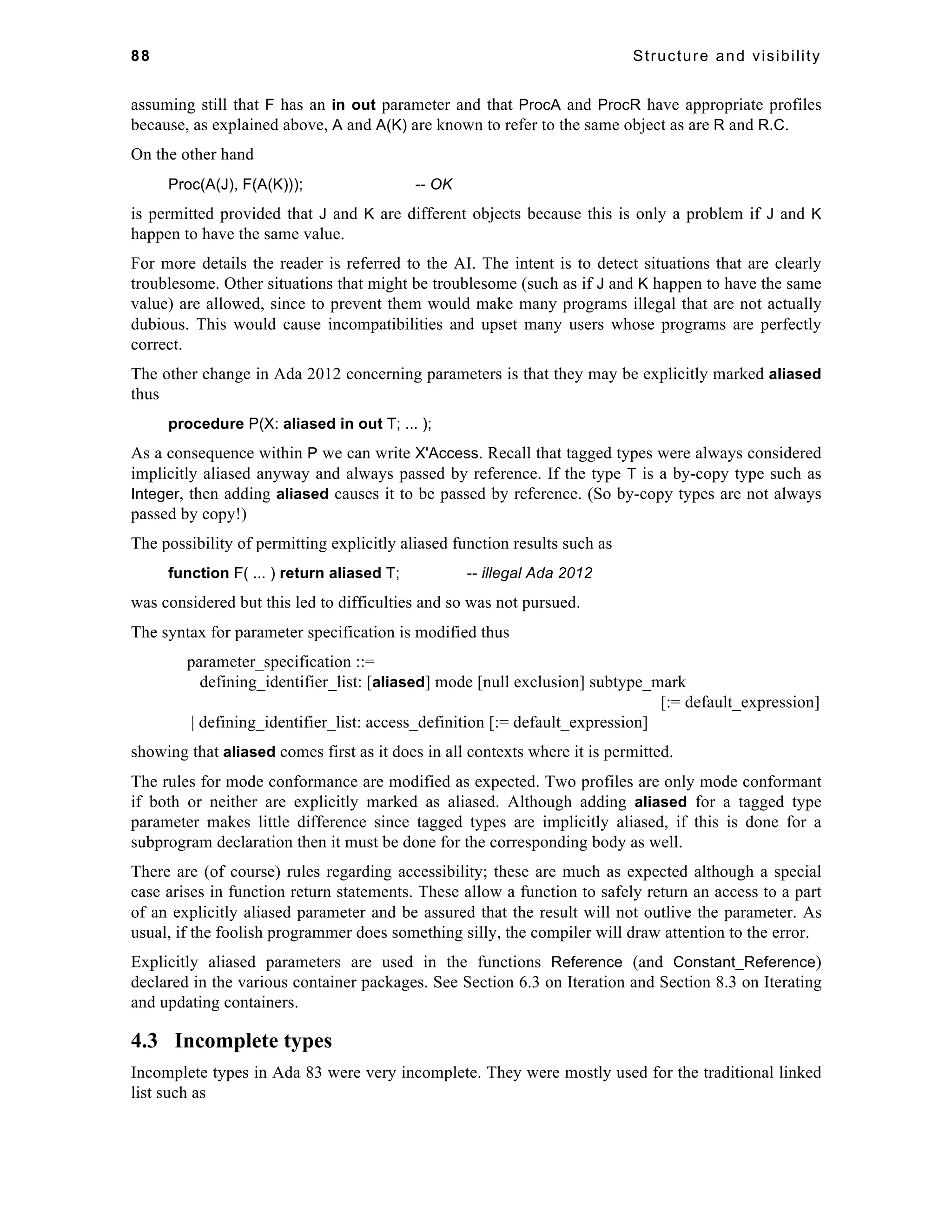 88 Structure and visibility 
assuming still that F has an in out parameter and that ProcA and ProcR have appropriate profiles 
because, as explained above, A and A(K) are known to refer to the same object as are R and R.C. 
On the other hand 
Proc(A(J), F(A(K))); -- OK 
is permitted provided that J and K are different objects because this is only a problem if J and K 
happen to have the same value. 
For more details the reader is referred to the AI. The intent is to detect situations that are clearly 
troublesome. Other situations that might be troublesome (such as if J and K happen to have the same 
value) are allowed, since to prevent them would make many programs illegal that are not actually 
dubious. This would cause incompatibilities and upset many users whose programs are perfectly 
correct. 
The other change in Ada 2012 concerning parameters is that they may be explicitly marked aliased 
thus 
procedure P(X: aliased in out T; ... ); 
As a consequence within P we can write X'Access. Recall that tagged types were always considered 
implicitly aliased anyway and always passed by reference. If the type T is a by-copy type such as 
Integer, then adding aliased causes it to be passed by reference. (So by-copy types are not always 
passed by copy!) 
The possibility of permitting explicitly aliased function results such as 
function F( ... ) return aliased T; -- illegal Ada 2012 
was considered but this led to difficulties and so was not pursued. 
The syntax for parameter specification is modified thus 
parameter_specification ::= 
defining_identifier_list: [aliased] mode [null exclusion] subtype_mark 
[:= default_expression] 
| defining_identifier_list: access_definition [:= default_expression] 
showing that aliased comes first as it does in all contexts where it is permitted. 
The rules for mode conformance are modified as expected. Two profiles are only mode conformant 
if both or neither are explicitly marked as aliased. Although adding aliased for a tagged type 
parameter makes little difference since tagged types are implicitly aliased, if this is done for a 
subprogram declaration then it must be done for the corresponding body as well. 
There are (of course) rules regarding accessibility; these are much as expected although a special 
case arises in function return statements. These allow a function to safely return an access to a part 
of an explicitly aliased parameter and be assured that the result will not outlive the parameter. As 
usual, if the foolish programmer does something silly, the compiler will draw attention to the error. 
Explicitly aliased parameters are used in the functions Reference (and Constant_Reference) 
declared in the various container packages. See Section 6.3 on Iteration and Section 8.3 on Iterating 
and updating containers. 
4.3 Incomplete types 
Incomplete types in Ada 83 were very incomplete. They were mostly used for the traditional linked 
list such as 
 