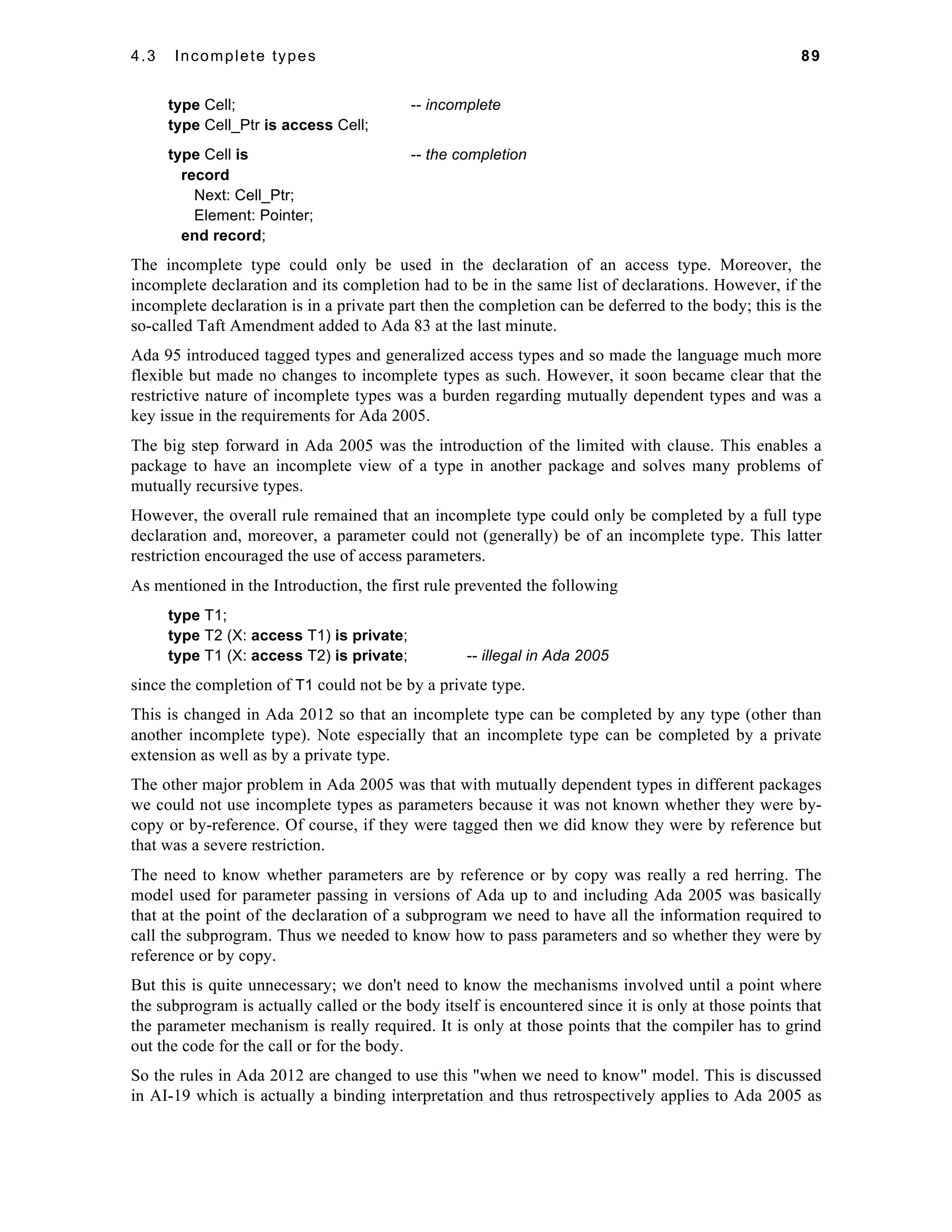 4.3 Incomplete types 89 
type Cell; -- incomplete 
type Cell_Ptr is access Cell; 
type Cell is -- the completion 
record 
Next: Cell_Ptr; 
Element: Pointer; 
end record; 
The incomplete type could only be used in the declaration of an access type. Moreover, the 
incomplete declaration and its completion had to be in the same list of declarations. However, if the 
incomplete declaration is in a private part then the completion can be deferred to the body; this is the 
so-called Taft Amendment added to Ada 83 at the last minute. 
Ada 95 introduced tagged types and generalized access types and so made the language much more 
flexible but made no changes to incomplete types as such. However, it soon became clear that the 
restrictive nature of incomplete types was a burden regarding mutually dependent types and was a 
key issue in the requirements for Ada 2005. 
The big step forward in Ada 2005 was the introduction of the limited with clause. This enables a 
package to have an incomplete view of a type in another package and solves many problems of 
mutually recursive types. 
However, the overall rule remained that an incomplete type could only be completed by a full type 
declaration and, moreover, a parameter could not (generally) be of an incomplete type. This latter 
restriction encouraged the use of access parameters. 
As mentioned in the Introduction, the first rule prevented the following 
type T1; 
type T2 (X: access T1) is private; 
type T1 (X: access T2) is private; -- illegal in Ada 2005 
since the completion of T1 could not be by a private type. 
This is changed in Ada 2012 so that an incomplete type can be completed by any type (other than 
another incomplete type). Note especially that an incomplete type can be completed by a private 
extension as well as by a private type. 
The other major problem in Ada 2005 was that with mutually dependent types in different packages 
we could not use incomplete types as parameters because it was not known whether they were by-copy 
or by-reference. Of course, if they were tagged then we did know they were by reference but 
that was a severe restriction. 
The need to know whether parameters are by reference or by copy was really a red herring. The 
model used for parameter passing in versions of Ada up to and including Ada 2005 was basically 
that at the point of the declaration of a subprogram we need to have all the information required to 
call the subprogram. Thus we needed to know how to pass parameters and so whether they were by 
reference or by copy. 
But this is quite unnecessary; we don't need to know the mechanisms involved until a point where 
the subprogram is actually called or the body itself is encountered since it is only at those points that 
the parameter mechanism is really required. It is only at those points that the compiler has to grind 
out the code for the call or for the body. 
So the rules in Ada 2012 are changed to use this "when we need to know" model. This is discussed 
in AI-19 which is actually a binding interpretation and thus retrospectively applies to Ada 2005 as 
 
