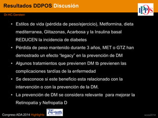 Congreso ADA 2014 Highlights xcos2014
IN CRE TINESResultados DDPOS Discusión
Dr.HC.Gerstein
•  Estilos de vida (pérdida de peso/ejercicio), Metformina, dieta
mediterranea, Glitazonas, Acarbosa y la Insulina basal
REDUCEN la incidencia de diabetes
•  Pérdida de peso mantenido durante 3 años, MET o GTZ han
demostrado un efecto “legacy” en la prevención de DM
•  Algunos tratamientos que previenen DM tb previenen las
complicaciones tardías de la enfermedad
•  Se desconoce si este beneficio esta relacionado con la
intervención o con la prevención de la DM.
•  La prevención de DM se considera relevante para mejorar la
Retinopatia y Nefropatia D
 