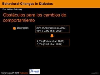 Congreso ADA 2014 Highlights xcos2014
Obstáculos para los cambios de
comportamiento
Depresión
4,6% (Fisher et al. 2010)
3,6% (Trief et al. 2014)
23% (Anderson et al.2000)
45% ( Gary et al. 2000)
IN CRE TINESBehavioral Changes in Diabetes
Prof. William Polonsky
 