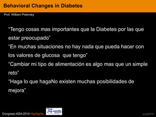 Congreso ADA 2014 Highlights xcos2014
“Tengo cosas mas importantes que la Diabetes por las que
estar preocupado”
“En muchas situaciones no hay nada que pueda hacer con
los valores de glucosa que tengo”
“Cambiar mi tipo de alimentación es algo mas que un simple
reto”
“Haga lo que hagaNo existen muchas posibilidades de
mejora”
IN CRE TINESBehavioral Changes in Diabetes
Prof. William Polonsky
 