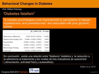 Congreso ADA 2014 Highlights xcos2014
IN CRE TINESBehavioral Changes in Diabetes
Prof. William Polonsky
“Diabetes fatalism”
"a complex psychological cycle characterized by perceptions of despair,
hopelessness, and powerlessness" and associated with poor glycemic
control.
En conclusión: existe una relación entre “fatalismo” diabético y la reducción a
la adherencia al tratamiento y los niveles de tres indicadores de autocontrol
( alimentación, actividad física y autoanálisis).
Walker et al. 2012
 