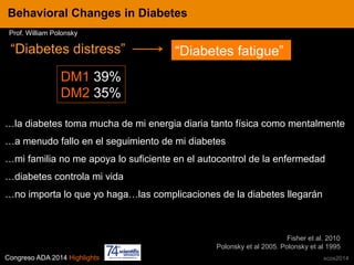 Congreso ADA 2014 Highlights xcos2014
IN CRE TINESBehavioral Changes in Diabetes
Prof. William Polonsky
“Diabetes distress”
Polonsky et al 2005. Polonsky et al 1995
…la diabetes toma mucha de mi energia diaria tanto física como mentalmente
…a menudo fallo en el seguimiento de mi diabetes
…mi familia no me apoya lo suficiente en el autocontrol de la enfermedad
…diabetes controla mi vida
…no importa lo que yo haga…las complicaciones de la diabetes llegarán
DM1 39%
DM2 35%
“Diabetes fatigue”
Fisher et al. 2010
 