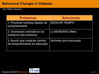 Congreso ADA 2014 Highlights xcos2014
IN CRE TINESBehavioral Changes in Diabetes
Prof. William Polonsky
Problemas Soluciones
1. Promover cambios rápidos de
comportamiento
DEDICAR TIEMPO
2. Orientación centrada en los
problema más extremos
Lo MUNDANO (Meh)
3. Asumir que cualquier cambio
de comportamiento es adecuado
Acciones que preocupan
 