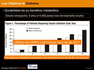 Congreso ADA 2014 Highlights xcos2014
IN CRE TINESLas Gliptinas & Diabetes
- Durabilidad de su beneficio metabólico
Estudio retrospectivo 6 años (n=3.862 pares) inicio de tratamiento insulina
Pacientes en Sitagliptina progresan mas lentamente que los de SU a la insulina
¿Efecto inh DPP4 o alt funcion beta de las SU?
 