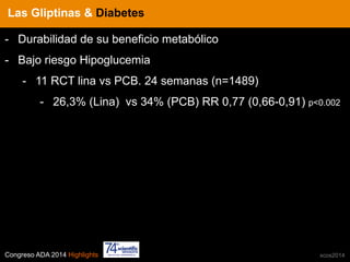 Congreso ADA 2014 Highlights xcos2014
IN CRE TINESLas Gliptinas & Diabetes
-  Durabilidad de su beneficio metabólico
-  Bajo riesgo Hipoglucemia
-  11 RCT lina vs PCB. 24 semanas (n=1489)
-  26,3% (Lina) vs 34% (PCB) RR 0,77 (0,66-0,91) p<0.002
 