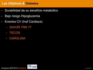 Congreso ADA 2014 Highlights xcos2014
IN CRE TINESLas Gliptinas & Diabetes
-  Durabilidad de su beneficio metabólico
-  Bajo riesgo Hipoglucemia
-  Eventos CV (Insf Cardiaca)
-  SAVOR TIMI ??
-  TECOS
-  CAROLINA
 