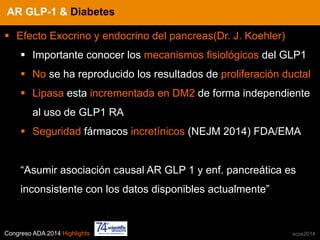 Congreso ADA 2014 Highlights xcos2014
IN CRE TINESAR GLP-1 & Diabetes
§  Efecto Exocrino y endocrino del pancreas(Dr. J. Koehler)
§  Importante conocer los mecanismos fisiológicos del GLP1
§  No se ha reproducido los resultados de proliferación ductal
§  Lipasa esta incrementada en DM2 de forma independiente
al uso de GLP1 RA
§  Seguridad fármacos incretínicos (NEJM 2014) FDA/EMA
“Asumir asociación causal AR GLP 1 y enf. pancreática es
inconsistente con los datos disponibles actualmente”
 
