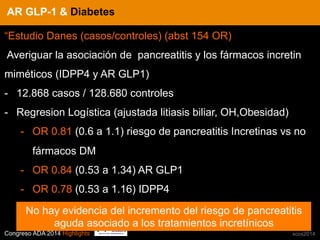 Congreso ADA 2014 Highlights xcos2014
IN CRE TINESAR GLP-1 & Diabetes
“Estudio Danes (casos/controles) (abst 154 OR)
Averiguar la asociación de pancreatitis y los fármacos incretin
miméticos (IDPP4 y AR GLP1)
-  12.868 casos / 128.680 controles
-  Regresion Logística (ajustada litiasis biliar, OH,Obesidad)
-  OR 0.81 (0.6 a 1.1) riesgo de pancreatitis Incretinas vs no
fármacos DM
-  OR 0.84 (0.53 a 1.34) AR GLP1
-  OR 0.78 (0.53 a 1.16) IDPP4
No hay evidencia del incremento del riesgo de pancreatitis
aguda asociado a los tratamientos incretínicos
 