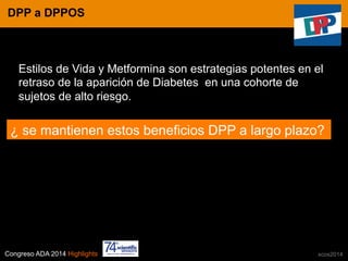 Congreso ADA 2014 Highlights xcos2014
IN CRE TINESDPP a DPPOS
Estilos de Vida y Metformina son estrategias potentes en el
retraso de la aparición de Diabetes en una cohorte de
sujetos de alto riesgo.
¿ se mantienen estos beneficios DPP a largo plazo?
 